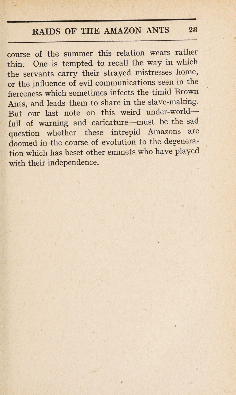 course of the summer this relation wears rather thin. One is tempted to recall the way in which the servants carry their strayed mistresses home, or the influence of evil communications seen in the fierceness which sometimes infects the timid Brown Ants, and leads them to share in the slave-making. But our last note on this weird under-world— full of warning and caricature—must be the sad question whether these intrepid Amazons are doomed in the course of evolution to the degenera- tion which has beset other emmets who have played with their independence.