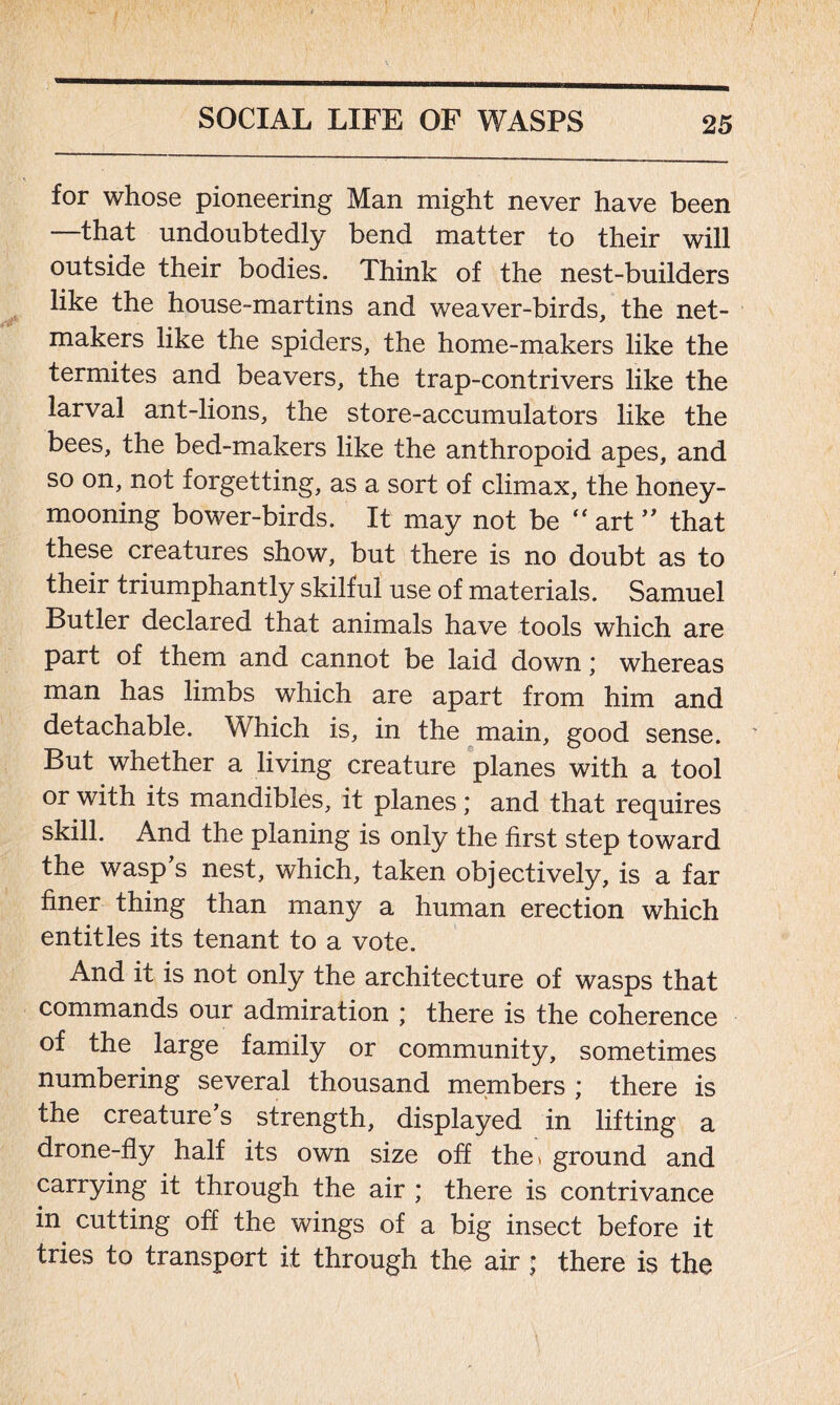 for whose pioneering Man might never have been —that undoubtedly bend matter to their will outside their bodies. Think of the nest-builders like the house-martins and weaver-birds, the net- makers like the spiders, the home-makers like the termites and beavers, the trap-contrivers like the larval ant-lions, the store-accumulators like the bees, the bed-makers like the anthropoid apes, and so on, not forgetting, as a sort of climax, the honey- mooning bower-birds. It may not be “ art ” that these creatures show, but there is no doubt as to their triumphantly skilful use of materials. Samuel Butler declared that animals have tools which are part of them and cannot be laid down; whereas man has limbs which are apart from him and detachable. Which is, in the main, good sense. But whether a living creature planes with a tool or with its mandibles, it planes; and that requires skill. And the planing is only the first step toward the wasp’s nest, which, taken objectively, is a far finer thing than many a human erection which entitles its tenant to a vote. And it is not only the architecture of wasps that commands our admiration \ there is the coherence of the large family or community, sometimes numbering several thousand members ; there is the creature’s strength, displayed in lifting a drone-fly half its own size off the* ground and carrying it through the air ; there is contrivance in cutting off the wings of a big insect before it tries to transport it through the air; there is the