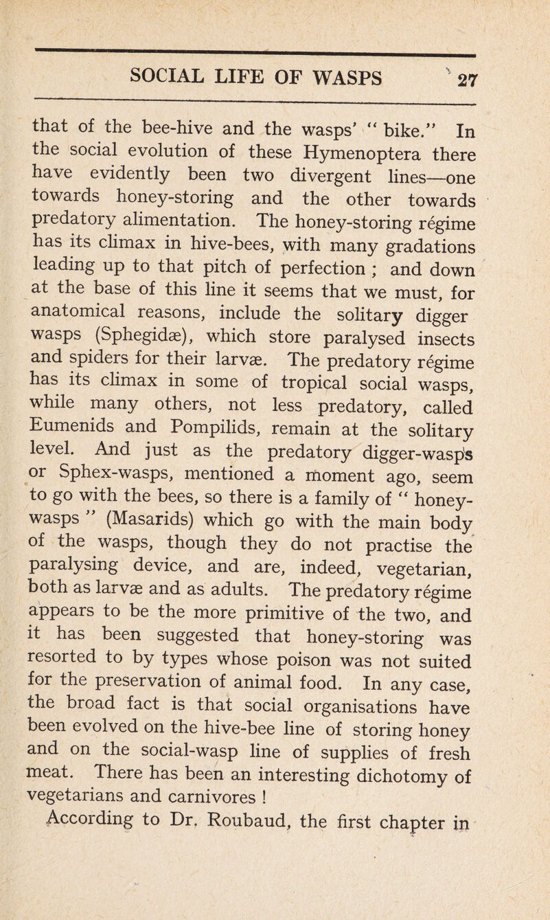that of the bee-hive and the wasps’ “ bike.” In the social evolution of these Hymenoptera there have evidently been two divergent lines—one towards honey-storing and the other towards predatory alimentation. The honey-storing regime has its climax in hive-bees, with many gradations leading up to that pitch of perfection ; and down at the base of this line it seems that we must, for anatomical reasons, include the solitary digger wasps (Sphegidae), which store paralysed insects and spiders for their larvae. The predatory regime has its climax in some of tropical social wasps, while many others, not less predatory, called Eumenids and Pompilids, remain at the solitary level. And just as the predatory digger-wasps or Sphex-wasps, mentioned a moment ago, seem to go with the bees, so there is a family of “ honey- wasps ” (Masarids) which go with the main body of the wasps, though they do not practise the paralysing device, and are, indeed, vegetarian, both as larvae and as adults. The predatory regime appears to be the more primitive of the two, and it has been suggested that honey-storing was resorted to by types whose poison was not suited for the preservation of animal food. In any case, the broad fact is that social organisations have been evolved on the hive-bee line of storing honey and on the social-wasp line of supplies of fresh meat. There has been an interesting dichotomy of vegetarians and carnivores ! According to Dr. Roubaud, the first chapter in