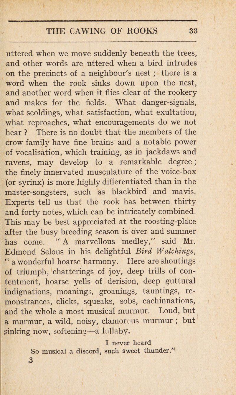i v THE CAWINCx OF ROOKS 33 uttered when we move suddenly beneath the trees, and other words are uttered when a bird intrudes on the precincts of a neighbour’s nest ; there is a word when the rook sinks down upon the nest, and another word when it flies clear of the rookery and makes for the fields. What danger-signals, what scoldings, what satisfaction, what exultation, what reproaches, what encouragements do we not hear ? There is no doubt that the members of the crow family have fine brains and a notable power of vocalisation, which training, as in jackdaws and ravens, may develop to a remarkable degree; the finely innervated musculature of the voice-box (or syrinx) is more highly differentiated than in the master-songsters, such as blackbird and mavis. Experts tell us that the rook has between thirty and forty notes, which can be intricately combined. This may be best appreciated at the roosting-place after the busy breeding season is over and summer has come. “ A marvellous medley,” said Mr. Edmond Selous in his delightful Bird Watchings, “ a wonderful hoarse harmony. Here are shoutings of triumph, chatterings of joy, deep trills of con- tentment, hoarse yells of derision, deep guttural indignations, moanings, groanings, tauntings, re- monstrances, clicks, squeaks, sobs, cachinnations, and the whole a most musical murmur. Loud, but a murmur, a wild, noisy, clamorous murmur ; but sinking now, softening—a lullaby. I never heard So musical a discord, such sweet thunder/* 3 /