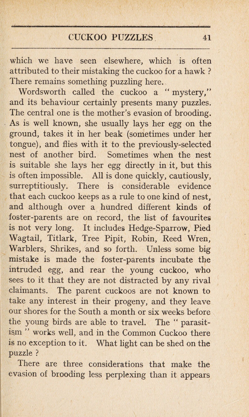 which we have seen elsewhere, which is often attributed to their mistaking the cuckoo for a hawk ? There remains something puzzling here. Wordsworth called the cuckoo a  mystery,’’ and its behaviour certainly presents many puzzles. The central one is the mother’s evasion of brooding. As is well known, she usually lays her egg on the ground, takes it in her beak (sometimes under her tongue), and flies with it to the previously-selected nest of another bird. Sometimes when the nest is suitable she lays her egg directly in it, but this is often impossible. All is done quickly, cautiously, surreptitiously. There is considerable evidence that each cuckoo keeps as a rule to one kind of nest, and although over a hundred different kinds of foster-parents are on record, the list of favourites is not very long. It includes Hedge-Sparrow, Pied Wagtail, Titlark, Tree Pipit, Robin, Reed Wren, Warblers, Shrikes, and so forth. Unless some big mistake is made the foster-parents incubate the intruded egg, and rear the young cuckoo, who sees to it that they are not distracted by any rival claimants. The parent cuckoos are not known to take any interest in their progeny, and they leave our shores for the South a month or six weeks before the young birds are able to travel. The “ parasit- ism ” works well, and in the Common Cuckoo there is no exception to it. What light can be shed on the puzzle ? There are three considerations that make the evasion of brooding less perplexing than it appears