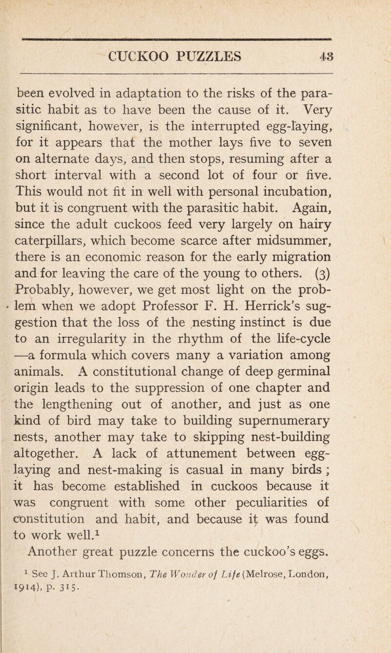 been evolved in adaptation to the risks of the para- sitic habit as to have been the cause of it. Very significant, however, is the interrupted egg-laying, for it appears that the mother lays five to seven on alternate days, and then stops, resuming after a short interval with a second lot of four or five. This would not fit in well with personal incubation, but it is congruent with the parasitic habit. Again, since the adult cuckoos feed very largely on hairy caterpillars, which become scarce after midsummer, there is an economic reason for the early migration and for leaving the care of the young to others. (3) Probably, however, we get most light on the prob- * lem when we adopt Professor F. H. Herrick’s sug- gestion that the loss of the nesting instinct is due to an irregularity in the rhythm of the life-cycle —a formula which covers many a variation among animals. A constitutional change of deep germinal origin leads to the suppression of one chapter and the lengthening out of another, and just as one kind of bird may take to building supernumerary nests, another may take to skipping nest-building altogether. A lack of attunement between egg- laying and nest-making is casual in many birds ; it has become established in cuckoos because it was congruent with some other peculiarities of constitution and habit, and because it was found to work well.1 Another great puzzle concerns the cuckoo’s eggs. 1 See J. Arthur Thomson, The Wonder of Life (Melrose, London, 1914), P- 3i5-