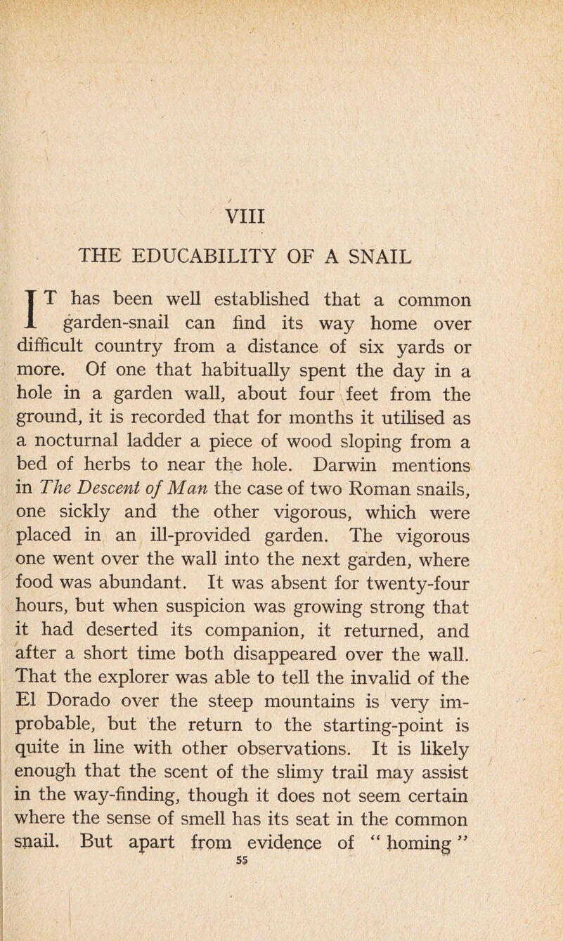 VIII THE EDUCABILITY OF A SNAIL f IT has been well established that a common garden-snail can find its way home over difficult country from a distance of six yards or more. Of one that habitually spent the day in a hole in a garden wall, about four feet from the ground, it is recorded that for months it utilised as a nocturnal ladder a piece of wood sloping from a bed of herbs to near the hole. Darwin mentions in The Descent of Man the case of two Roman snails, one sickly and the other vigorous, which were placed in an ill-provided garden. The vigorous one went over the wall into the next garden, where food was abundant. It was absent for twenty-four hours, but when suspicion was growing strong that it had deserted its companion, it returned, and after a short time both disappeared over the wall. That the explorer was able to tell the invalid of the El Dorado over the steep mountains is very im- probable, but the return to the starting-point is quite in line with other observations. It is likely enough that the scent of the slimy trail may assist in the way-finding, though it does not seem certain where the sense of smell has its seat in the common snail. But apart from evidence of “ homing ”