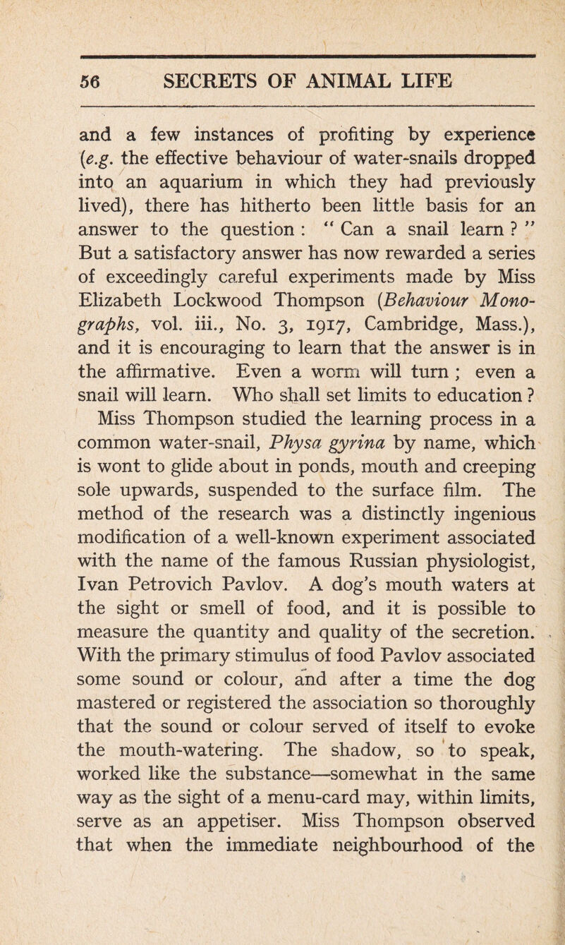 and a few instances of profiting by experience (<e.g. the effective behaviour of water-snails dropped into an aquarium in which they had previously lived), there has hitherto been little basis for an answer to the question : “ Can a snail learn ? ” But a satisfactory answer has now rewarded a series of exceedingly careful experiments made by Miss Elizabeth Lockwood Thompson (Behaviour Mono- graphs, vol. iii.. No. 3, 1917, Cambridge, Mass.), and it is encouraging to learn that the answer is in the affirmative. Even a worm will turn ; even a snail will learn. Who shall set limits to education ? Miss Thompson studied the learning process in a common water-snail, Physa gyrina by name, which is wont to glide about in ponds, mouth and creeping sole upwards, suspended to the surface film. The method of the research was a distinctly ingenious modification of a well-known experiment associated with the name of the famous Russian physiologist, Ivan Petrovich Pavlov. A dog’s mouth waters at the sight or smell of food, and it is possible to measure the quantity and quality of the secretion. With the primary stimulus of food Pavlov associated some sound or colour, and after a time the dog mastered or registered the association so thoroughly that the sound or colour served of itself to evoke the mouth-watering. The shadow, so to speak, worked like the substance—somewhat in the same way as the sight of a menu-card may, within limits, serve as an appetiser. Miss Thompson observed that when the immediate neighbourhood of the