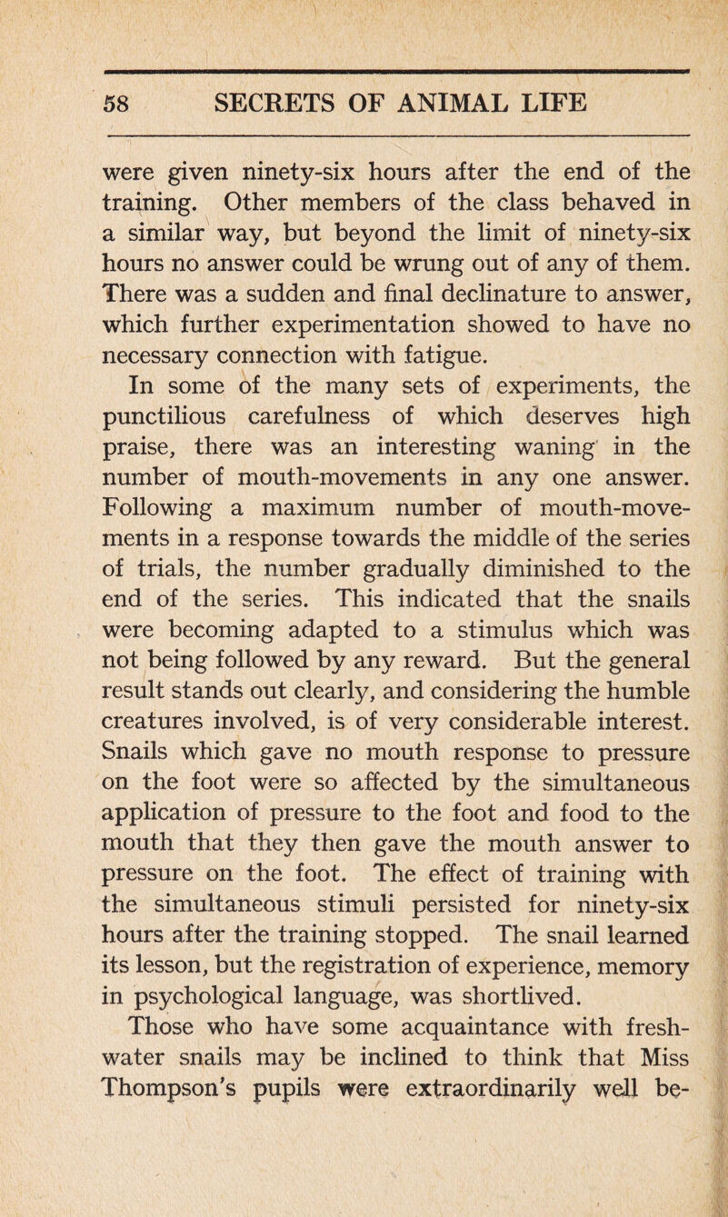 were given ninety-six hours after the end of the training. Other members of the class behaved in a similar way, but beyond the limit of ninety-six hours no answer could be wrung out of any of them. There was a sudden and final declinature to answer, which further experimentation showed to have no necessary connection with fatigue. In some of the many sets of experiments, the punctilious carefulness of which deserves high praise, there was an interesting waning in the number of mouth-movements in any one answer. Following a maximum number of mouth-move- ments in a response towards the middle of the series of trials, the number gradually diminished to the end of the series. This indicated that the snails were becoming adapted to a stimulus which was not being followed by any reward. But the general result stands out clearly, and considering the humble creatures involved, is of very considerable interest. Snails which gave no mouth response to pressure on the foot were so affected by the simultaneous application of pressure to the foot and food to the mouth that they then gave the mouth answer to pressure on the foot. The effect of training with the simultaneous stimuli persisted for ninety-six hours after the training stopped. The snail learned its lesson, but the registration of experience, memory in psychological language, was shortlived. Those who have some acquaintance with fresh- water snails may be inclined to think that Miss Thompson’s pupils were extraordinarily well be-