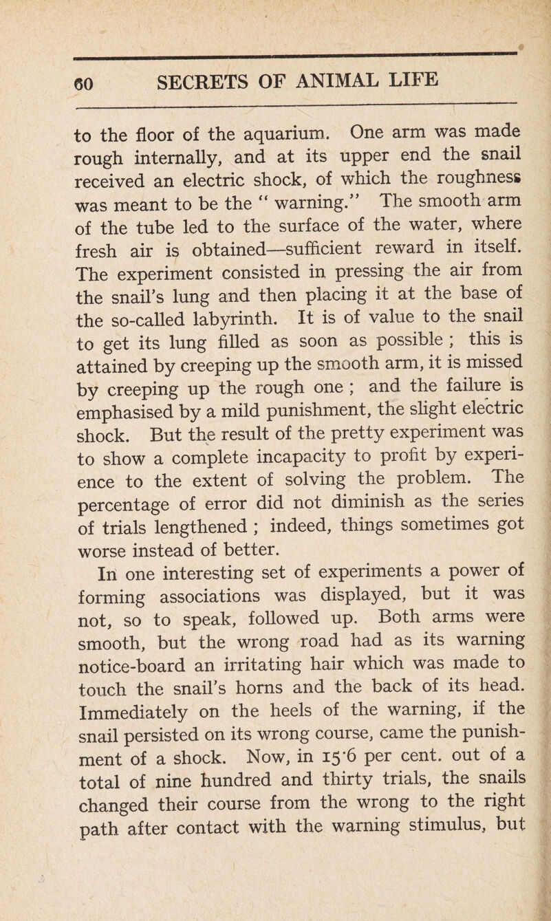 to the floor of the aquarium. One arm was made rough internally, and at its upper end the snail received an electric shock, of which the roughness was meant to be the “ warning.” The smooth arm of the tube led to the surface of the water, where fresh air is obtained—sufficient reward in itself. The experiment consisted in pressing the air from the snail’s lung and then placing it at the base of the so-called labyrinth. It is of value to the snail to get its lung filled as soon as possible ; this is attained by creeping up the smooth arm, it is missed by creeping up the rough one ; and the failure is emphasised by a mild punishment, the slight electric shock. But the result of the pretty experiment was to show a complete incapacity to profit by experi- ence to the extent of solving the problem. The percentage of error did not diminish as the series of trials lengthened; indeed, things sometimes got worse instead of better. In one interesting set of experiments a power of forming associations was displayed, but it was not, so to speak, followed up. Both arms were smooth, but the wrong road had as its warning notice-board an irritating hair which was made to touch the snail’s horns and the back of its head. Immediately on the heels of the warning, if the snail persisted on its wrong course, came the punish- ment of a shock. Now, in 15'6 per cent, out of a total of nine hundred and thirty trials, the snails changed their course from the wrong to the right path after contact with the warning stimulus, but