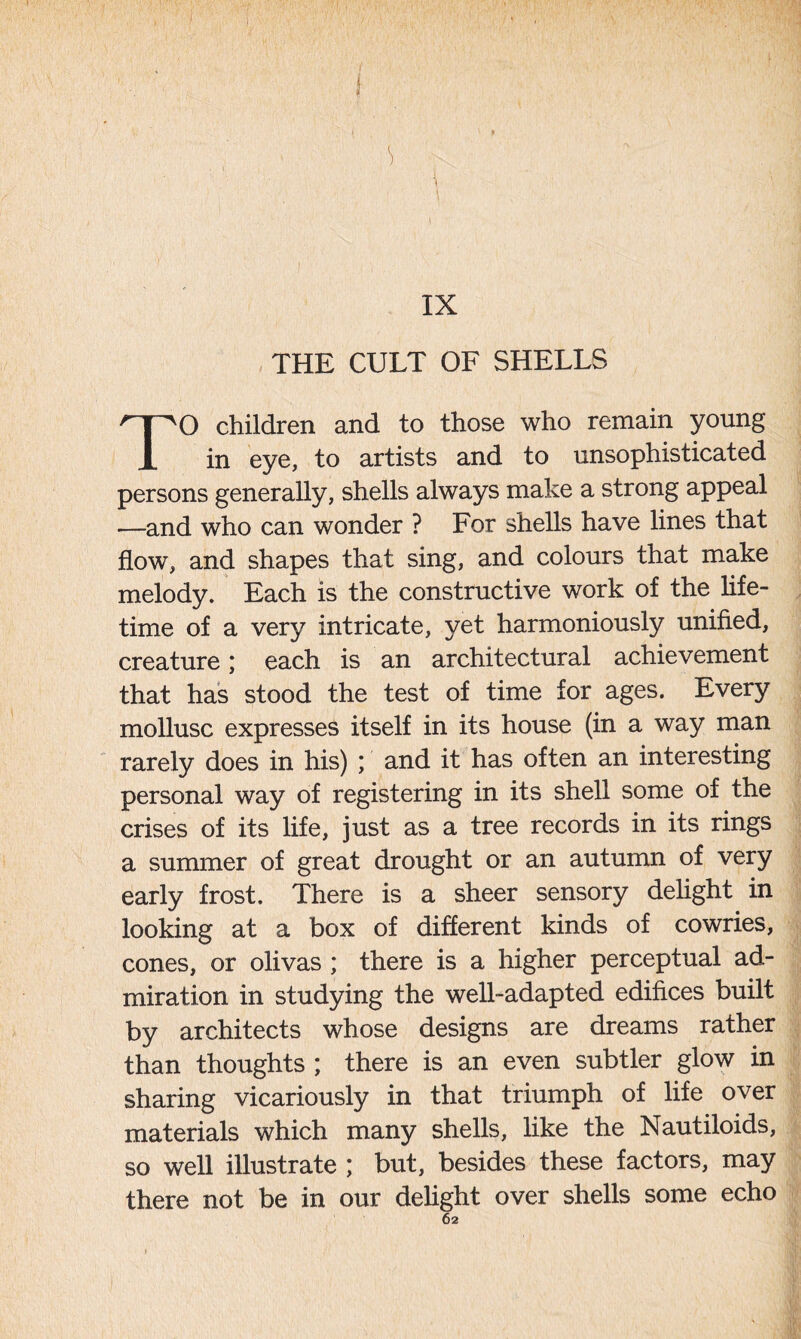 1 IX THE CULT OF SHELLS TO children and to those who remain young in eye, to artists and to unsophisticated persons generally, shells always make a strong appeal —and who can wonder ? For shells have lines that flow, and shapes that sing, and colours that make melody. Each is the constructive work of the life- time of a very intricate, yet harmoniously unified, creature; each is an architectural achievement that has stood the test of time for ages. Every mollusc expresses itself in its house (in a way man rarely does in his) ; and it has often an interesting personal way of registering in its shell some of the crises of its life, just as a tree records in its rings a summer of great drought or an autumn of very early frost. There is a sheer sensory delight in looking at a box of different kinds of cowries, cones, or olivas ; there is a higher perceptual ad- miration in studying the well-adapted edifices built by architects whose designs are dreams rather than thoughts ; there is an even subtler glow in sharing vicariously in that triumph of life over materials which many shells, like the Nautiloids, so well illustrate ; but, besides these factors, may  there not be in our delight over shells some echo