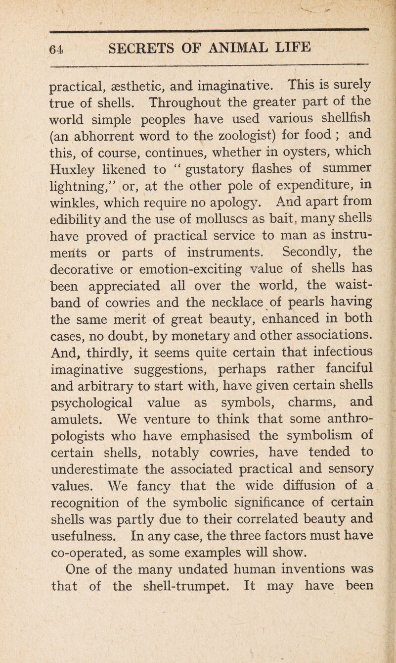 practical, aesthetic, and imaginative. This is surely true of shells. Throughout the greater part of the world simple peoples have used various shellfish (an abhorrent word to the zoologist) for food ; and this, of course, continues, whether in oysters, which Huxley likened to “ gustatory flashes of summer lightning,” or, at the other pole of expenditure, in winkles, which require no apology. And apart from edibility and the use of molluscs as bait, many shells have proved of practical service to man as instru- ments or parts of instruments. Secondly, the decorative or emotion-exciting value of shells has been appreciated all over the world, the waist- band of cowries and the necklace of pearls having the same merit of great beauty, enhanced in both cases, no doubt, by monetary and other associations. And, thirdly, it seems quite certain that infectious imaginative suggestions, perhaps rather fanciful and arbitrary to start with, have given certain shells psychological value as symbols, charms, and amulets. We venture to think that some anthro- pologists who have emphasised the symbolism of certain shells, notably cowries, have tended to underestimate the associated practical and sensory values. We fancy that the wide diffusion of a recognition of the symbolic significance of certain shells was partly due to their correlated beauty and usefulness. In any case, the three factors must have co-operated, as some examples will show. One of the many undated human inventions was that of the shell-trumpet. It may have been