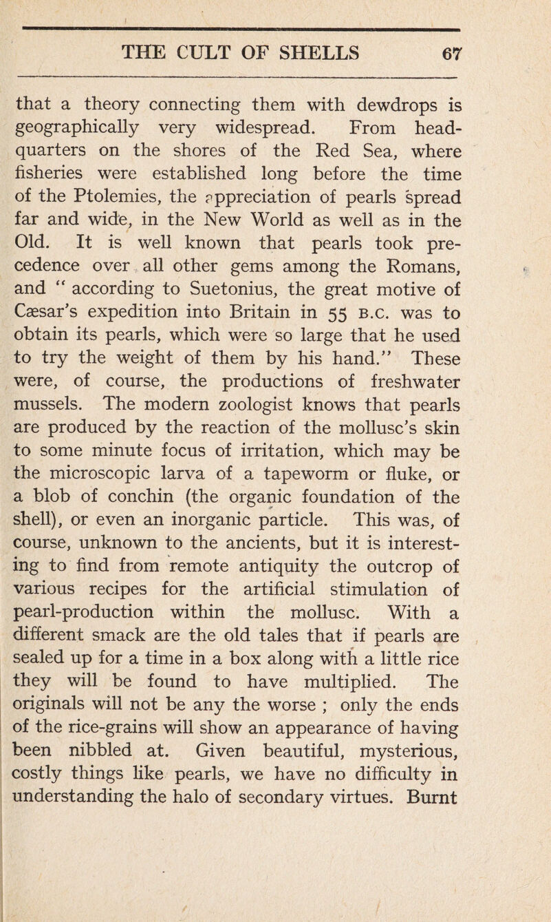 ! THE CULT OF SHELLS 67 that a theory connecting them with dewdrops is geographically very widespread. From head- quarters on the shores of the Red Sea, where fisheries were established long before the time of the Ptolemies, the cppreciation of pearls spread far and wide, in the New World as well as in the Old. It is well known that pearls took pre- cedence over all other gems among the Romans, and “ according to Suetonius, the great motive of Caesar’s expedition into Britain in 55 b.c. was to obtain its pearls, which were so large that he used to try the weight of them by his hand.” These were, of course, the productions of freshwater mussels. The modern zoologist knows that pearls are produced by the reaction of the mollusc’s skin to some minute focus of irritation, which may be the microscopic larva of a tapeworm or fluke, or a blob of conchin (the organic foundation of the shell), or even an inorganic particle. This was, of course, unknown to the ancients, but it is interest- ing to find from remote antiquity the outcrop of various recipes for the artificial stimulation of pearl-production within the mollusc. With a different smack are the old tales that if pearls are sealed up for a time in a box along with a little rice they will be found to have multiplied. The originals will not be any the worse ; only the ends of the rice-grains will show an appearance of having been nibbled at. Given beautiful, mysterious, costly things like pearls, we have no difficulty in understanding the halo of secondary virtues. Burnt