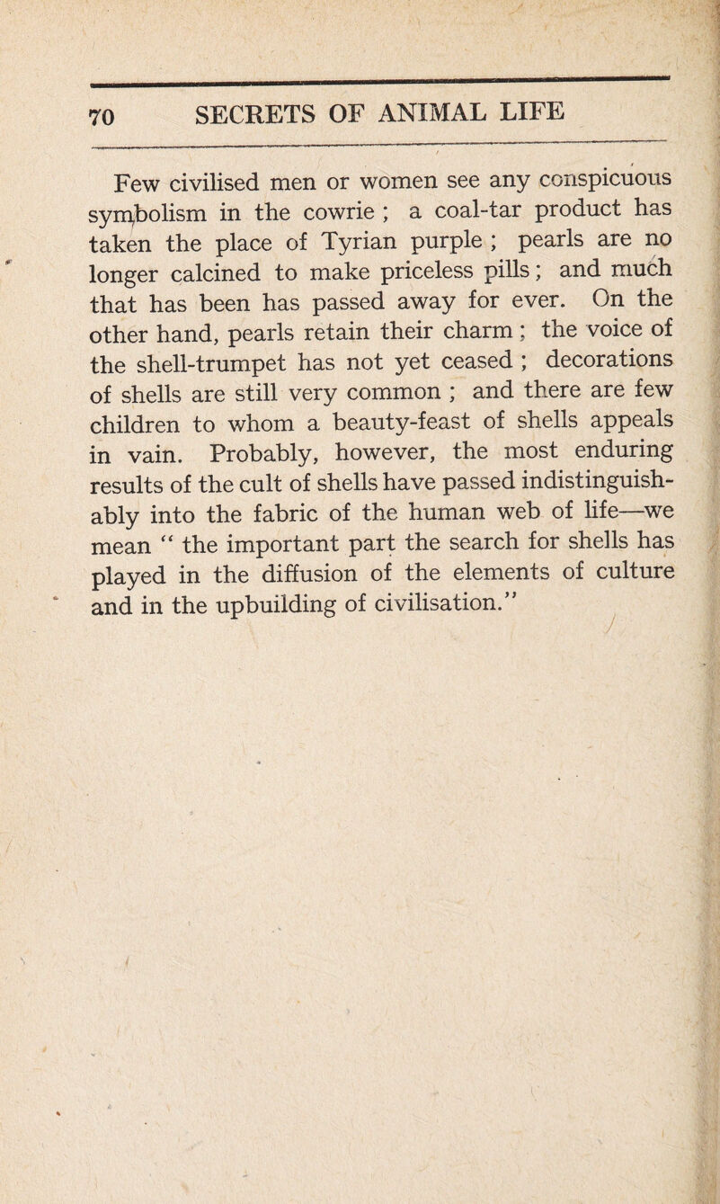 Few civilised men or women see any conspicuous symbolism in the cowrie ; a coal-tar product has taken the place of Tyrian purple ; pearls are no longer calcined to make priceless pills; and much that has been has passed away for ever. On the other hand, pearls retain their charm; the voice of the shell-trumpet has not yet ceased ; decorations of shells are still very common ; and there are few children to whom a beauty-feast of shells appeals in vain. Probably, however, the most enduring results of the cult of shells have passed indistinguish- ably into the fabric of the human web of life—we mean “ the important part the search for shells has played in the diffusion of the elements of culture and in the upbuilding of civilisation/* «