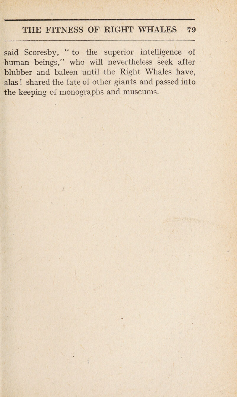 said Scoresby, “ to the superior intelligence of < * human beings/’ who will nevertheless seek after blubber and baleen until the Right Whales have, alas ! shared the fate of other giants and passed into the keeping of monographs and museums.