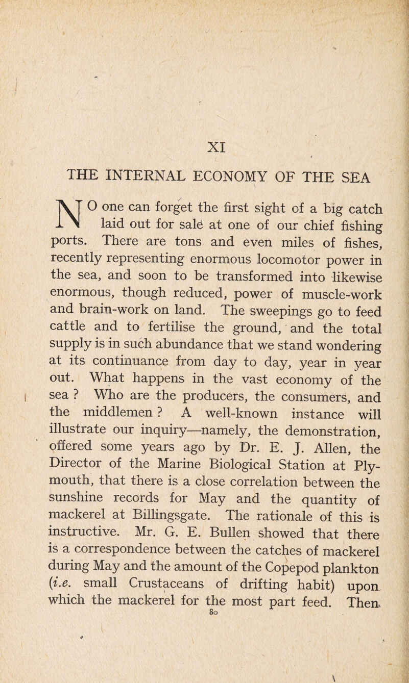 THE INTERNAL ECONOMY OF THE SEA NO one can forget the first sight of a big catch laid out for sale at one of our chief fishing ports. There are tons and even miles of fishes, recently representing enormous locomotor power in the sea, and soon to be transformed into likewise enormous, though reduced, power of muscle-work and brain-work on land. The sweepings go to feed cattle and to fertilise the ground, and the total supply is in such abundance that we stand wondering at its continuance from day to day, year in year out. What happens in the vast economy of the sea ? Who are the producers, the consumers, and the middlemen ? A well-known instance will illustrate our inquiry—namely, the demonstration, offered some years ago by Dr. E. J. Allen, the Director of the Marine Biological Station at Ply- mouth, that there is a close correlation between the sunshine records for May and the quantity of mackerel at Billingsgate. The rationale of this is instructive. Mr. G. E. Bullen showed that there is a correspondence between the catches of mackerel during May and the amount of the Copepod plankton (i.e. small Crustaceans of drifting habit) upon which the mackerel for the most part feed. Then.