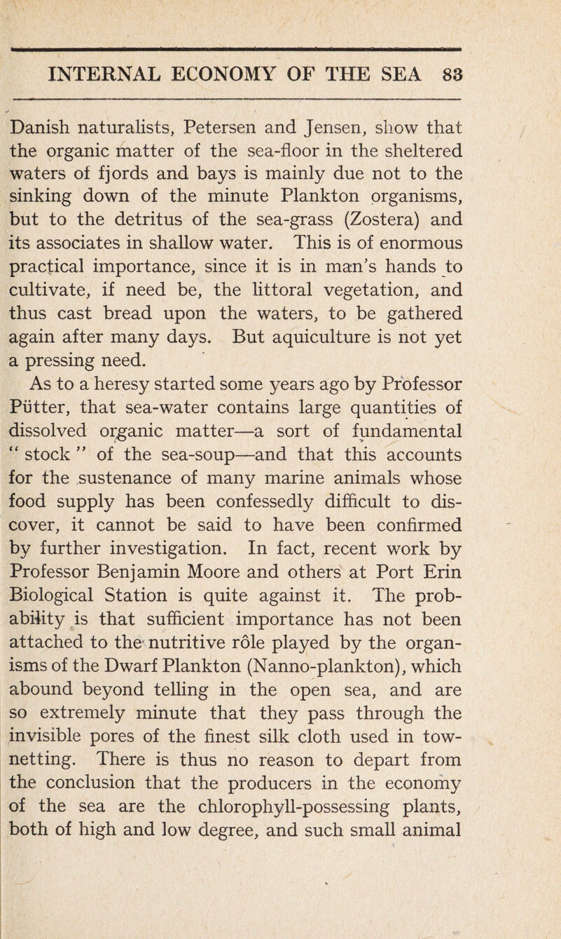 Danish naturalists, Petersen and Jensen, show that the organic matter of the sea-floor in the sheltered waters of fjords and bays is mainly due not to the sinking down of the minute Plankton organisms, but to the detritus of the sea-grass (Zostera) and its associates in shallow water. This is of enormous practical importance, since it is in man’s hands to cultivate, if need be, the littoral vegetation, and thus cast bread upon the waters, to be gathered again after many days. But aquiculture is not yet a pressing need. As to a heresy started some years ago by Professor Putter, that sea-water contains large quantities of dissolved organic matter—a sort of fundamental “ stock ” of the sea-soup—and that this accounts for the sustenance of many marine animals whose food supply has been confessedly difficult to dis- cover, it cannot be said to have been confirmed by further investigation. In fact, recent work by Professor Benjamin Moore and others at Port Erin Biological Station is quite against it. The prob- ability is that sufficient importance has not been attached to the nutritive role played by the organ- isms of the Dwarf Plankton (Nanno-plankton), which abound beyond telling in the open sea, and are so extremely minute that they pass through the invisible pores of the finest silk cloth used in tow- netting. There is thus no reason to depart from the conclusion that the producers in the economy of the sea are the chlorophyll-possessing plants, both of high and low degree, and such small animal