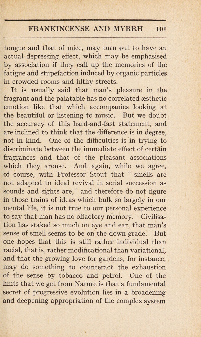 tongue and that of mice, may turn out to have an actual depressing effect, which may be emphasised by association if they call up the memories of the fatigue and stupefaction induced by organic particles in crowded rooms and filthy streets. It is usually said that man's pleasure in the fragrant and the palatable has no correlated aesthetic emotion like that which accompanies looking at the beautiful or listening to music. But we doubt the accuracy of this hard-and-fast statement, and are inclined to think that the difference is in degree, not in kind. One of the difficulties is in trying to discriminate between the immediate effect of certain fragrances and that of the pleasant associations which they arouse. And again, while we agree, of course, with Professor Stout that “ smells are not adapted to ideal revival in serial succession as sounds and sights are, and therefore do not figure in those trains of ideas which bulk so largely in our mental life, it is not true to our personal experience to say that man has no olfactory memory. Civilisa- tion has staked so much on eye and ear, that man's sense of smell seems to be on the down grade. But one hopes that this is still rather individual than racial, that is, rather modificational than variational, and that the growing love for gardens, for instance, may do something to counteract the exhaustion of the sense by tobacco and petrol. One of the hints that we get from Nature is that a fundamental secret of progressive evolution lies in a broadening and deepening appropriation of the complex system