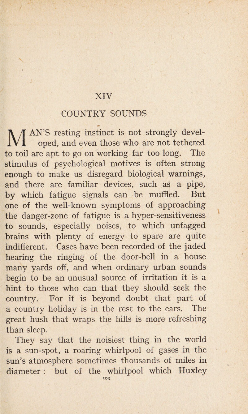 / XIV COUNTRY SOUNDS MAN’S resting instinct is not strongly devel- oped, and even those who are not tethered to toil are apt to go on working far too long. The stimulus of psychological motives is often strong enough to make us disregard biological warnings, and there are familiar devices, such as a pipe, by which fatigue signals can be muffled. But one of the well-known symptoms of approaching the danger-zone of fatigue is a hyper-sensitiveness to sounds, especially noises, to which unfagged brains with plenty of energy to spare are quite indifferent. Cases have been recorded of the jaded hearing the ringing of the door-bell in a house many yards off, and when ordinary urban sounds begin to be an unusual source of irritation it is a hint to those who can that they should seek the country. For it is beyond doubt that part of a country holiday is in the rest to the ears. The great hush that wraps the hills is more refreshing than sleep. They say that the noisiest thing in the world is a sun-spot, a roaring whirlpool of gases in the sun’s atmosphere sometimes thousands of miles in diameter: but of the whirlpool which Huxley