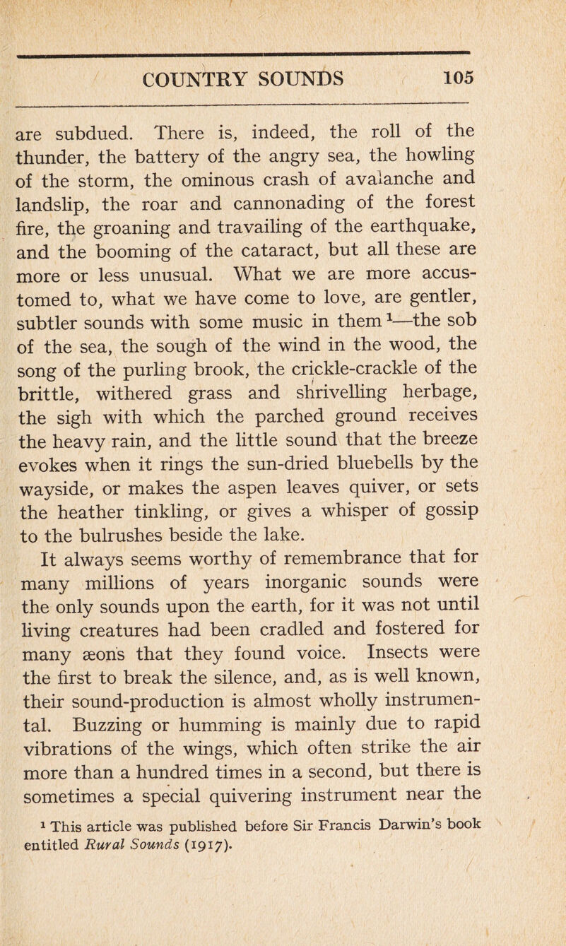 are subdued. There is, indeed, the roll of the thunder, the battery of the angry sea, the howling of the storm, the ominous crash of avalanche and landslip, the roar and cannonading of the forest fire, the groaning and travailing of the earthquake, and the booming of the cataract, but all these are more or less unusual. What we are more accus- tomed to, what we have come to love, are gentler, subtler sounds with some music in them1—the sob of the sea, the sough of the wind in the wood, the song of the purling brook, the crickle-crackle of the brittle, withered grass and shrivelling herbage, the sigh with which the parched ground receives the heavy rain, and the little sound that the breeze evokes when it rings the sun-dried bluebells by the wayside, or makes the aspen leaves quiver, or sets the heather tinkling, or gives a whisper of gossip to the bulrushes beside the lake. It always seems worthy of remembrance that for many millions of years inorganic sounds were the only sounds upon the earth, for it was not until living creatures had been cradled and fostered for many aeons that they found voice. Insects were the first to break the silence, and, as is well known, their sound-production is almost wholly instrumen- tal. Buzzing or humming is mainly due to rapid vibrations of the wings, which often strike the air more than a hundred times in a second, but there is sometimes a special quivering instrument near the 1 This article was published before Sir Francis Darwin’s book entitled Rural Sounds (1917).