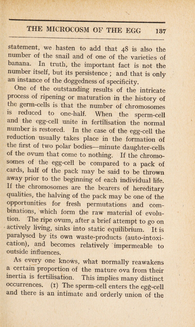 statement, we hasten to add that 48 is also the numbei of the snail and of one of the varieties of banana. In truth, the important fact is not the number itself, but its persistence ; and that is only an instance of the doggedness of specificity. One of the outstanding results of the intricate process of ripening or maturation in the history of the germ-cells is that the number of chromosomes is i educed to one-half. When the sperm-cell and the egg-cell unite in fertilisation the normal number is restored. In the case of the egg-cell the reduction usually takes place in the formation of the first of two polar bodies—minute daughter-cells of the ovum that come to nothing. If the chromo- somes of the egg-cell be compared to a pack of cards, half of the pack may be said to be thrown away prior to the beginning of each individual life. If the chromosomes are the bearers of hereditary qualities, the halving of the pack may be one of the opportunities for fresh permutations and com- binations, which form the raw material of evolu- tion. The ripe ovum, after a brief attempt to go on actively living, sinks into static equilibrium. It is paralysed by its own waste-products (auto-intoxi- cation), and becomes relatively impermeable to outside influences. As every one knows, what normally reawakens a certain proportion of the mature ova from their ineitia is fertilisation. This implies many distinct occurrences. (1) The sperm-cell enters the egg-cell and there is an intimate and orderly union of the