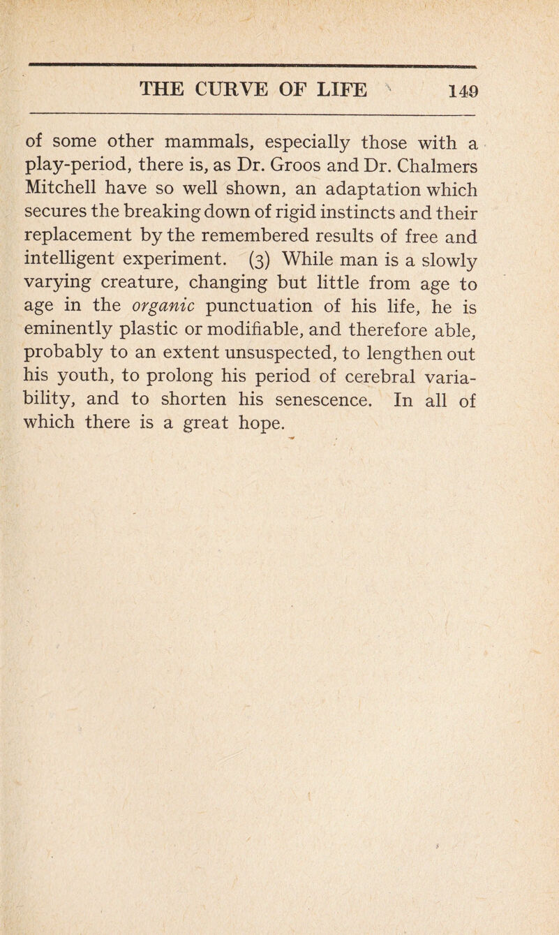 of some other mammals, especially those with a play-period, there is, as Dr. Groos and Dr. Chalmers Mitchell have so well shown, an adaptation which secures the breaking down of rigid instincts and their replacement by the remembered results of free and intelligent experiment. (3) While man is a slowly varying creature, changing but little from age to age in the organic punctuation of his life, he is eminently plastic or modifiable, and therefore able, probably to an extent unsuspected, to lengthen out his youth, to prolong his period of cerebral varia- bility, and to shorten his senescence. In all of which there is a great hope.
