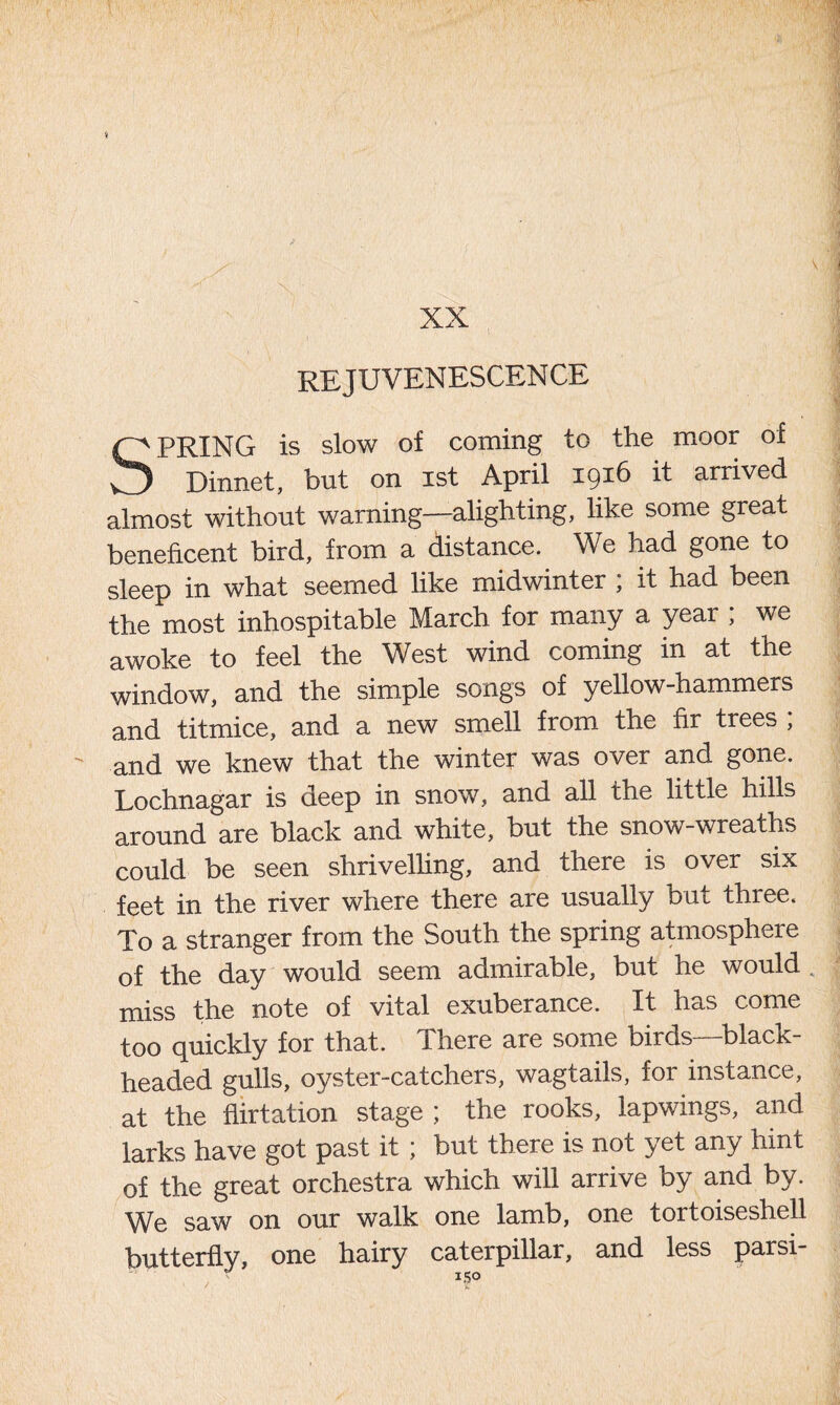 XX REJUVENESCENCE SPRING is slow of coming to the moor of Dinnet, but on ist April 1916 it arrived almost without warning—alighting, like some great beneficent bird, from a distance. We had gone to sleep in what seemed like midwinter ; it had been the most inhospitable March for many a year ; we awoke to feel the West wind coming in at the window, and the simple songs of yellow-hammers and titmice, and a new smell from the fir trees ; and we knew that the winter was over and gone. Lochnagar is deep in snow, and all the little hills around are black and white, but the snow-wreaths could be seen shrivelling, and there is over six feet in the river where there are usually but three. To a stranger from the South the spring atmosphere of the day would seem admirable, but he would miss the note of vital exuberance. It has come too quickly for that. There are some birds—black- headed gulls, oyster-catchers, wagtails, for instance, at the flirtation stage ; the rooks, lapwings, and larks have got past it ; but there is not yet any hint of the great orchestra which will arrive by and by. We saw on our walk one lamb, one tortoiseshell butterfly, one hairy caterpillar, and less parsi- J IS®
