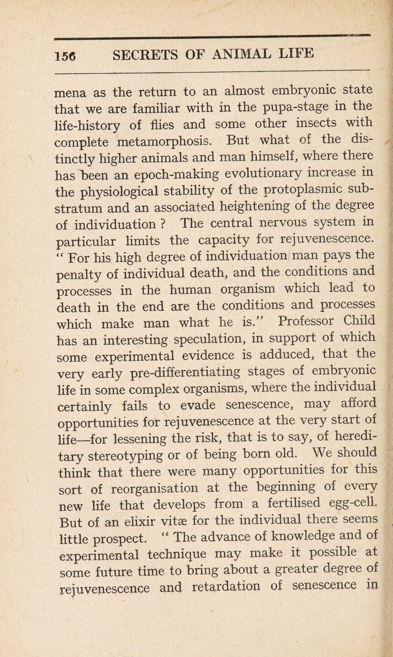 mena as the return to an almost embryonic state that we are familiar with in the pupa-stage in the life-history of flies and some other insects with complete metamorphosis. But what of the dis- tinctly higher animals and man himself, where there has been an epoch-making evolutionary increase in the physiological stability of the protoplasmic sub- stratum and an associated heightening of the degree of individuation ? The central nervous system in particular limits the capacity for rejuvenescence. “ For his high degree of individuation man pays the penalty of individual death, and the conditions and processes in the human organism which lead to death in the end are the conditions and processes which make man what he is.” Professor Child has an interesting speculation, in support of which some experimental evidence is adduced, that the very early pre-differentiating stages of embryonic life in some complex organisms, where the individual certainly fails to evade senescence, may afford opportunities for rejuvenescence at the very start of life—for lessening the risk, that is to say, of heredi- tary stereotyping or of being bom old. We should think that there were many opportunities for this sort of reorganisation at the beginning of every new life that develops from a fertilised egg-cell. But of an elixir vitce for the individual there seems little prospect. “ The advance of knowledge and of experimental technique may make it possible at some future time to bring about a greater degree of rejuvenescence and retardation of senescence in