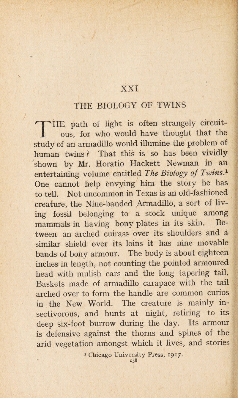 XXI THE BIOLOGY OF TWINS THE path of light is often strangely circuit- ous, for who would have thought that the study of an armadillo would illumine the problem of human twins? That this is so has been vividly shown by Mr. Horatio Hackett Newman in an entertaining volume entitled The Biology of Twins.1 One cannot help envying him the story he has to tell. Not uncommon in Texas is an old-fashioned creature, the Nine-banded Armadillo, a sort of liv- ing fossil belonging to a stock unique among mammals in having bony plates in its skin. Be- tween an arched cuirass over its shoulders and a similar shield over its loins it has nine movable bands of bony armour. The body is about eighteen inches in length, not counting the pointed armoured head with mulish ears and the long tapering tail. Baskets made of armadillo carapace with the tail arched over to form the handle are common curios in the New World. The creature is mainly in- sectivorous, and hunts at night, retiring to its deep six-foot burrow during the day. Its armour is defensive against the thorns and spines of the arid vegetation amongst which it lives, and stories 1 Chicago University Press, 1917.