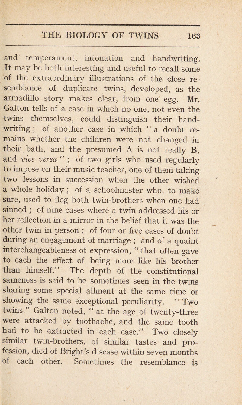 and temperament, intonation and handwriting. It may be both interesting and useful to recall some of the extraordinary illustrations of the close re- semblance of duplicate twins, developed, as the armadillo story makes clear, from one egg. Mr. Galt on tells of a case in which no one, not even the twins themselves, could distinguish their hand- writing ; of another case in which “ a doubt re- mains whether the children were not changed in their bath, and the presumed A is not really B, and vice versa ” ; of two girls who used regularly to impose on their music teacher, one of them taking two lessons in succession when the other wished a whole holiday ; of a schoolmaster who, to make sure, used to flog both twin-brothers when one had sinned ; of nine cases where a twin addressed his or her reflection in a mirror in the belief that it was the other twin in person ; of four or five cases of doubt during an engagement of marriage ; and of a quaint interchangeableness of expression, “ that often gave to each the effect of being more like his brother than himself.” The depth of the constitutional sameness is said to be sometimes seen in the twins sharing some special ailment at the same time or showing the same exceptional peculiarity. “ Two twins,” Galt on noted, “ at the age of twenty-three were attacked by toothache, and the same tooth had to be extracted in each case.” Two closely similar twin-brothers, of similar tastes and pro- fession, died of Bright’s disease within seven months of each other. Sometimes the resemblance is