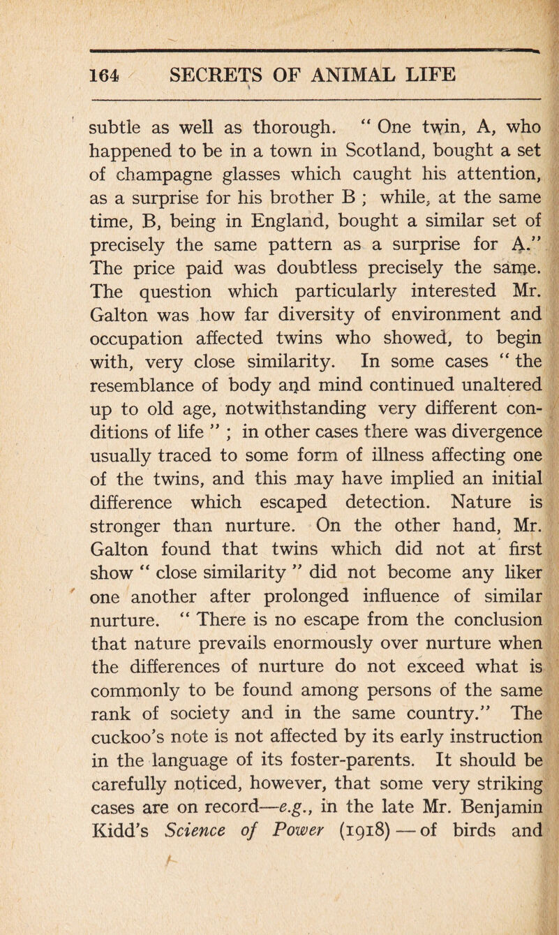 subtle as well as thorough. “ One twin, A, who happened to be in a town in Scotland, bought a set of champagne glasses which caught his attention, as a surprise for his brother B ; while, at the same time, B, being in England, bought a similar set of precisely the same pattern as a surprise for A.” The price paid was doubtless precisely the same. The question which particularly interested Mr. Galton was how far diversity of environment and occupation affected twins who showed, to begin with, very close similarity. In some cases “ the resemblance of body aiid mind continued unaltered up to old age, notwithstanding very different con- ditions of life '' ; in other cases there was divergence usually traced to some form of illness affecting one of the twins, and this .may have implied an initial difference which escaped detection. Nature is stronger than nurture. On the other hand, Mr. Galton found that twins which did not at first show “ close similarity '' did not become any liker one another after prolonged influence of similar nurture. “ There is no escape from the conclusion that nature prevails enormously over nurture when the differences of nurture do not exceed what is commonly to be found among persons of the same rank of society and in the same country/' The cuckoo's note is not affected by its early instruction in the language of its foster-parents. It should be carefully noticed, however, that some very striking cases are on record—e.g., in the late Mr. Benjamin Kidd's Science of Power (1918) — of birds and