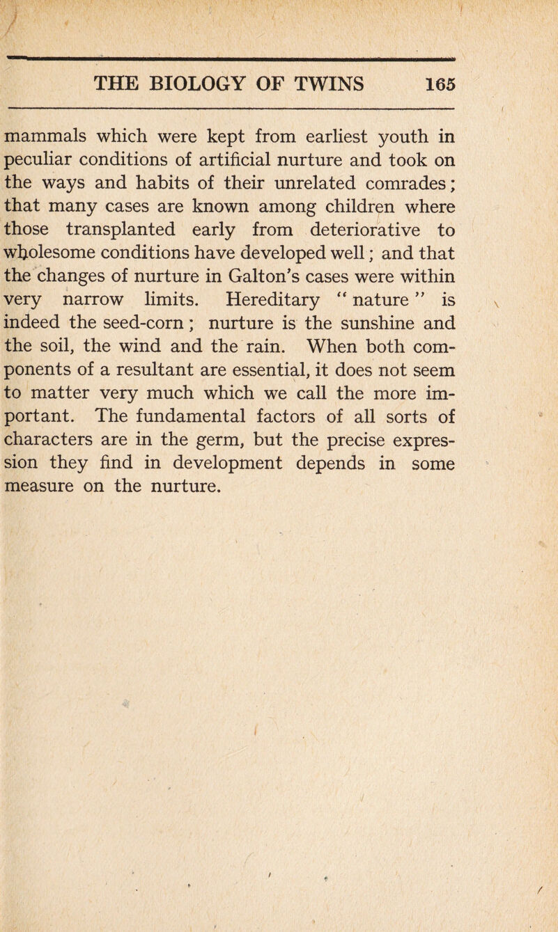 mammals which were kept from earliest youth in peculiar conditions of artificial nurture and took on the ways and habits of their unrelated comrades; that many cases are known among children where those transplanted early from deteriorative to wholesome conditions have developed well; and that the changes of nurture in Galton’s cases were within very narrow limits. Hereditary “ nature ” is indeed the seed-corn; nurture is the sunshine and the soil, the wind and the rain. When both com- ponents of a resultant are essential, it does not seem to matter very much which we call the more im- portant. The fundamental factors of all sorts of characters are in the germ, but the precise expres- sion they find in development depends in some measure on the nurture.