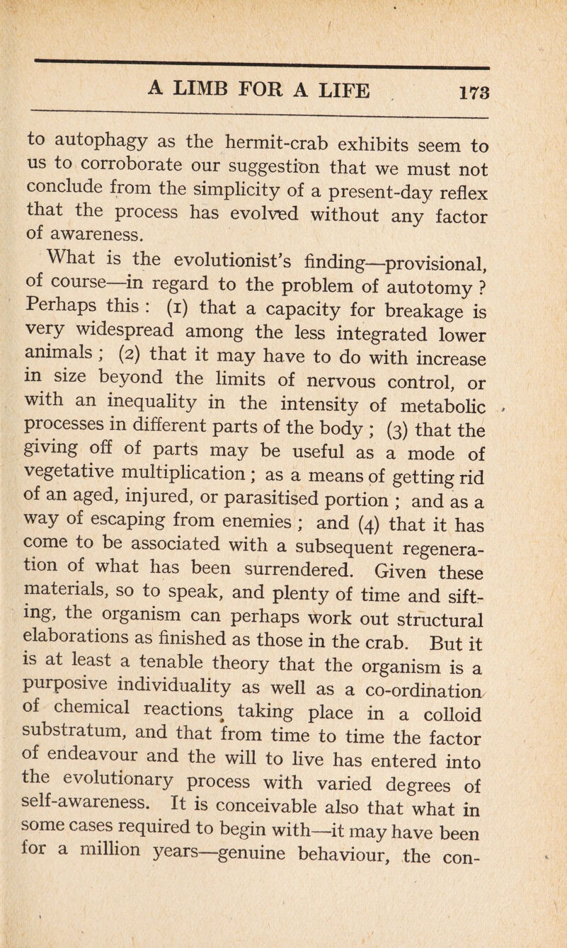 f to autophagy as the hermit-crab exhibits seem to us to corroborate our suggestion that we must not conclude from the simplicity of a present-day reflex that the process has evolvied without any factor of awareness. What is the evolutionist’s finding—provisional, of course in regard to the problem of autotomy ? Perhaps this : (i) that a capacity for breakage is very widespread among the less integrated lower animals , (2) that it may have to do with increase in size beyond the limits of nervous control, or with an inequality in the intensity of metabolic , processes in different parts of the body ; (3) that the giving off of parts may be useful as a mode of vegetative multiplication * as a means of getting rid of an aged, injured, or parasitised portion j and as a way of escaping from enemies ; and (4) that it has come to be associated with a subsequent regenera- tion of what has been surrendered. Given these materials, so to speak, and plenty of time and sift- ing, the organism can perhaps work out structural elaborations as finished as those in the crab. But it is at least a tenable theory that the organism is a purposive individuality as well as a co-ordination of chemical reactions taking place in a colloid substratum, and that from time to time the factor of endeavour and the will to live has entered into the evolutionary process with varied degrees of self-awareness. It is conceivable also that what in some cases required to begin with—it may have been for a million years—genuine behaviour, the con-