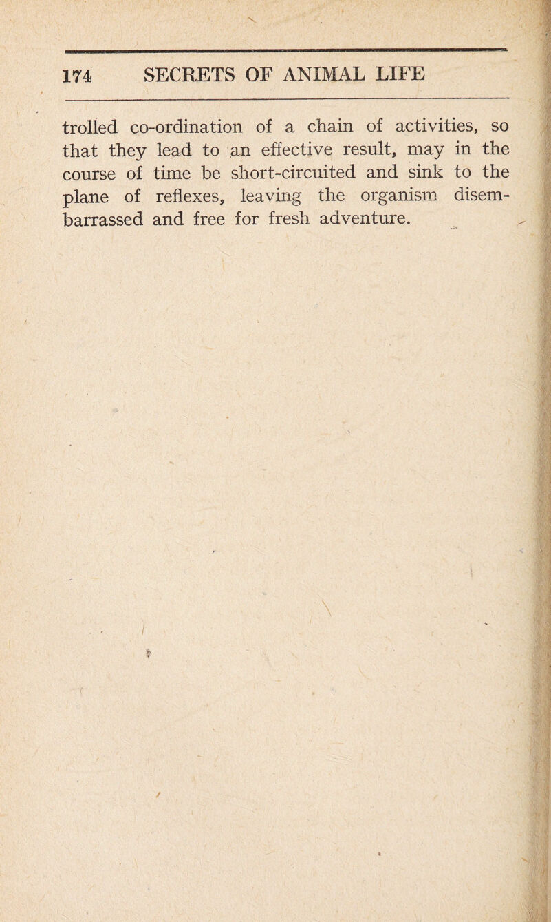 trolled co-ordination of a chain of activities, so that they lead to an effective result, may in the course of time be short-circuited and sink to the plane of reflexes, leaving the organism disem- barrassed and free for fresh adventure.