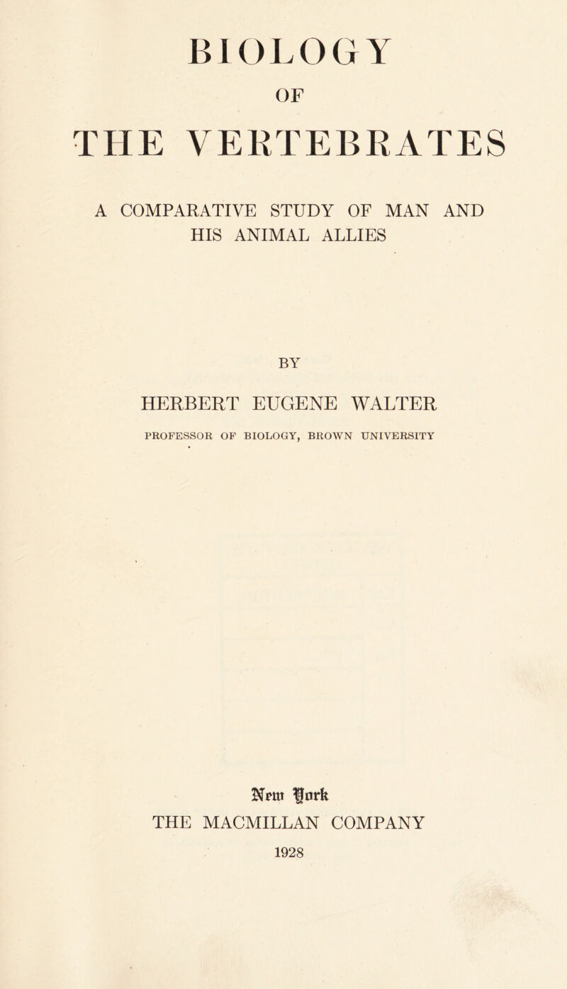 BIOLOGY OF THE VERTEBRATES A COMPARATIVE STUDY OF MAN AND HIS ANIMAL ALLIES BY HERBERT EUGENE WALTER PROFESSOR OF BIOLOGY, BROWN UNIVERSITY Nrnt Rnrk THE MACMILLAN COMPANY 1928