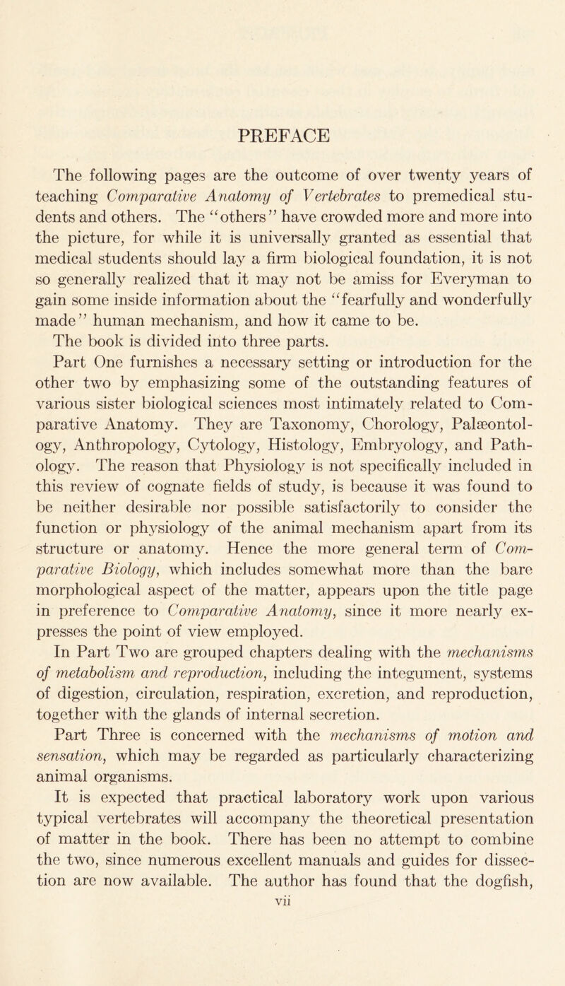 The following pages are the outcome of over twenty years of teaching Comparative Anatomy of Vertebrates to premedical stu- dents and others. The “ others ” have crowded more and more into the picture, for while it is universally granted as essential that medical students should lay a firm biological foundation, it is not so generally realized that it may not be amiss for Everyman to gain some inside information about the “fearfully and wonderfully made” human mechanism, and how it came to be. The book is divided into three parts. Part One furnishes a necessary setting or introduction for the other two by emphasizing some of the outstanding features of various sister biological sciences most intimately related to Com- parative Anatomy. They are Taxonomy, Chorology, Palaeontol- ogy, Anthropology, Cytology, Histology, Embryology, and Path- ology. The reason that Physiolog}^ is not specifically included in this review of cognate fields of study, is because it was found to be neither desirable nor possible satisfactorily to consider the function or physiology of the animal mechanism apart from its structure or anatomy. Hence the more general term of Com- parative Biology, which includes somewhat more than the bare morphological aspect of the matter, appears upon the title page in preference to Comparative Anatomy, since it more nearly ex- presses the point of view employed. In Part Two are grouped chapters dealing with the mechanisms of metabolism and reproduction, including the integument, systems of digestion, circulation, respiration, excretion, and reproduction, together with the glands of internal secretion. Part Three is concerned with the mechanisms of motion and sensation, which may be regarded as particularly characterizing animal organisms. It is expected that practical laboratory work upon various typical vertebrates will accompany the theoretical presentation of matter in the book. There has been no attempt to combine the two, since numerous excellent manuals and guides for dissec- tion are now available. The author has found that the dogfish,