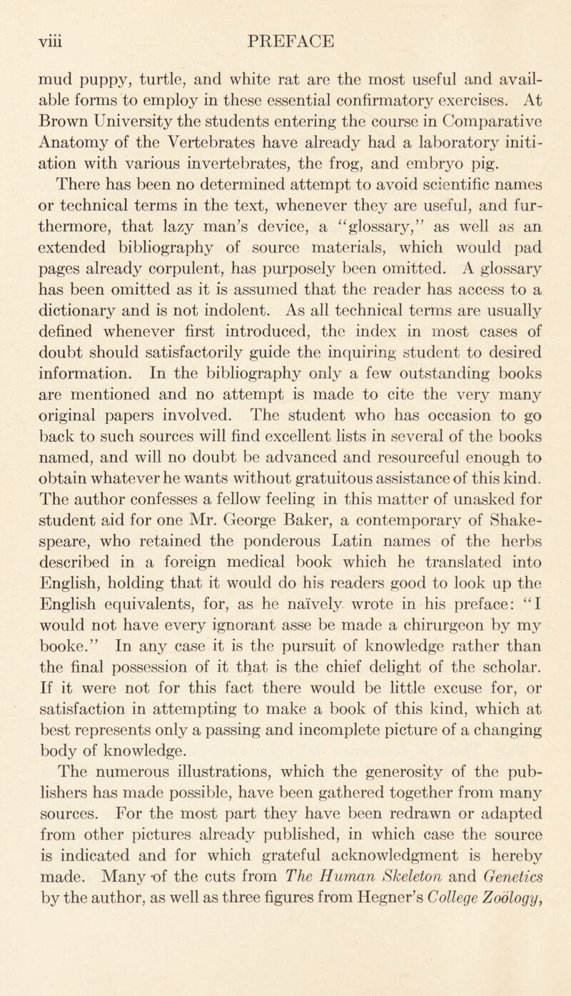 mud puppy, turtle, and white rat are the most useful and avail- able forms to employ in these essential confirmatory exercises. At Brown University the students entering the course in Comparative Anatomy of the Vertebrates have already had a laboratory initi- ation with various invertebrates, the frog, and embryo pig. There has been no determined attempt to avoid scientific names or technical terms in the text, whenever they are useful, and fur- thermore, that lazy man’s device, a “glossary,” as well as an extended bibliography of source materials, which would pad pages already corpulent, has purposely been omitted. A glossary has been omitted as it is assumed that the reader has access to a dictionary and is not indolent. As all technical terms are usually defined whenever first introduced, the index in most cases of doubt should satisfactorily guide the inquiring student to desired information. In the bibliography only a few outstanding books are mentioned and no attempt is made to cite the very many original papers involved. The student who has occasion to go back to such sources will find excellent lists in several of the books named, and will no doubt be advanced and resourceful enough to obtain whatever he wants without gratuitous assistance of this kind. The author confesses a fellow feeling in this matter of unasked for student aid for one Mr. George Baker, a contemporary of Shake- speare, who retained the ponderous Latin names of the herbs described in a foreign medical book which he translated into English, holding that it would do his readers good to look up the English equivalents, for, as he naively wrote in his preface: “I would not have every ignorant asse be made a chirurgeon by my booke.” In any case it is the pursuit of knowledge rather than the final possession of it that is the chief delight of the scholar. If it were not for this fact there would be little excuse for, or satisfaction in attempting to make a book of this kind, which at best represents only a passing and incomplete picture of a changing body of knowledge. The numerous illustrations, which the generosity of the pub- lishers has made possible, have been gathered together from many sources. For the most part they have been redrawn or adapted from other pictures already published, in which case the source is indicated and for which grateful acknowledgment is hereby made. Many -of the cuts from The Human Skeleton and Genetics by the author, as well as three figures from Hegner’s College Zoology,