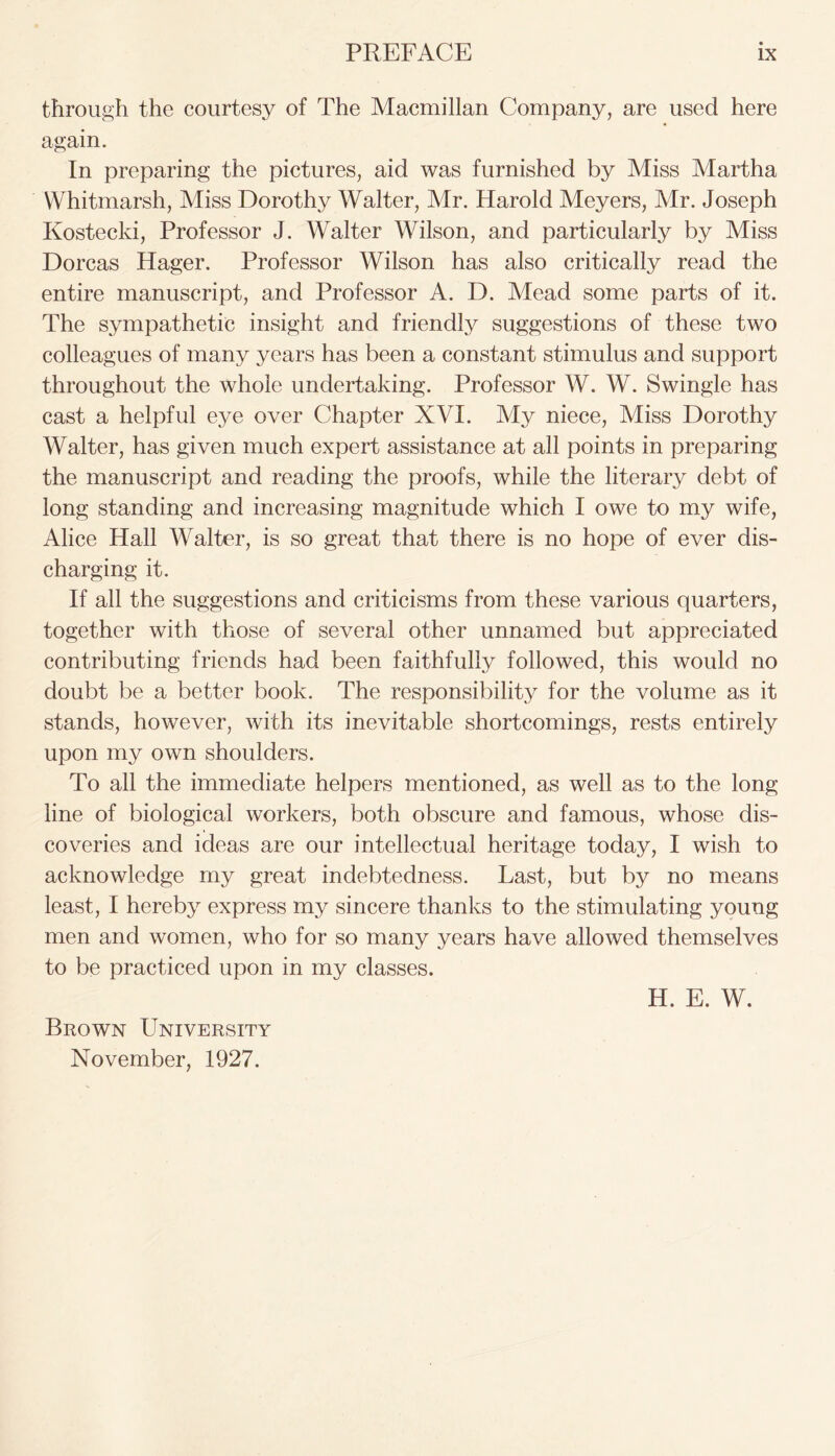 through the courtesy of The Macmillan Company, are used here again. In preparing the pictures, aid was furnished by Miss Martha Whitmarsh, Miss Dorothy Walter, Mr. Harold Meyers, Mr. Joseph Kostecki, Professor J. Walter Wilson, and particularly by Miss Dorcas Hager. Professor Wilson has also critically read the entire manuscript, and Professor A. D. Mead some parts of it. The sympathetic insight and friendly suggestions of these two colleagues of many years has been a constant stimulus and support throughout the whole undertaking. Professor W. W. Swingle has cast a helpful eye over Chapter XVI. My niece, Miss Dorothy Walter, has given much expert assistance at all points in preparing the manuscript and reading the proofs, while the literary debt of long standing and increasing magnitude which I owe to my wife, Alice Hall Walter, is so great that there is no hope of ever dis- charging it. If all the suggestions and criticisms from these various quarters, together with those of several other unnamed but appreciated contributing friends had been faithfully followed, this would no doubt be a better book. The responsibility for the volume as it stands, however, with its inevitable shortcomings, rests entirely upon my own shoulders. To all the immediate helpers mentioned, as well as to the long line of biological workers, both obscure and famous, whose dis- coveries and ideas are our intellectual heritage today, I wish to acknowledge my great indebtedness. Last, but by no means least, I hereby express my sincere thanks to the stimulating young men and women, who for so many years have allowed themselves to be practiced upon in my classes. H. E. W. Brown University November, 1927.