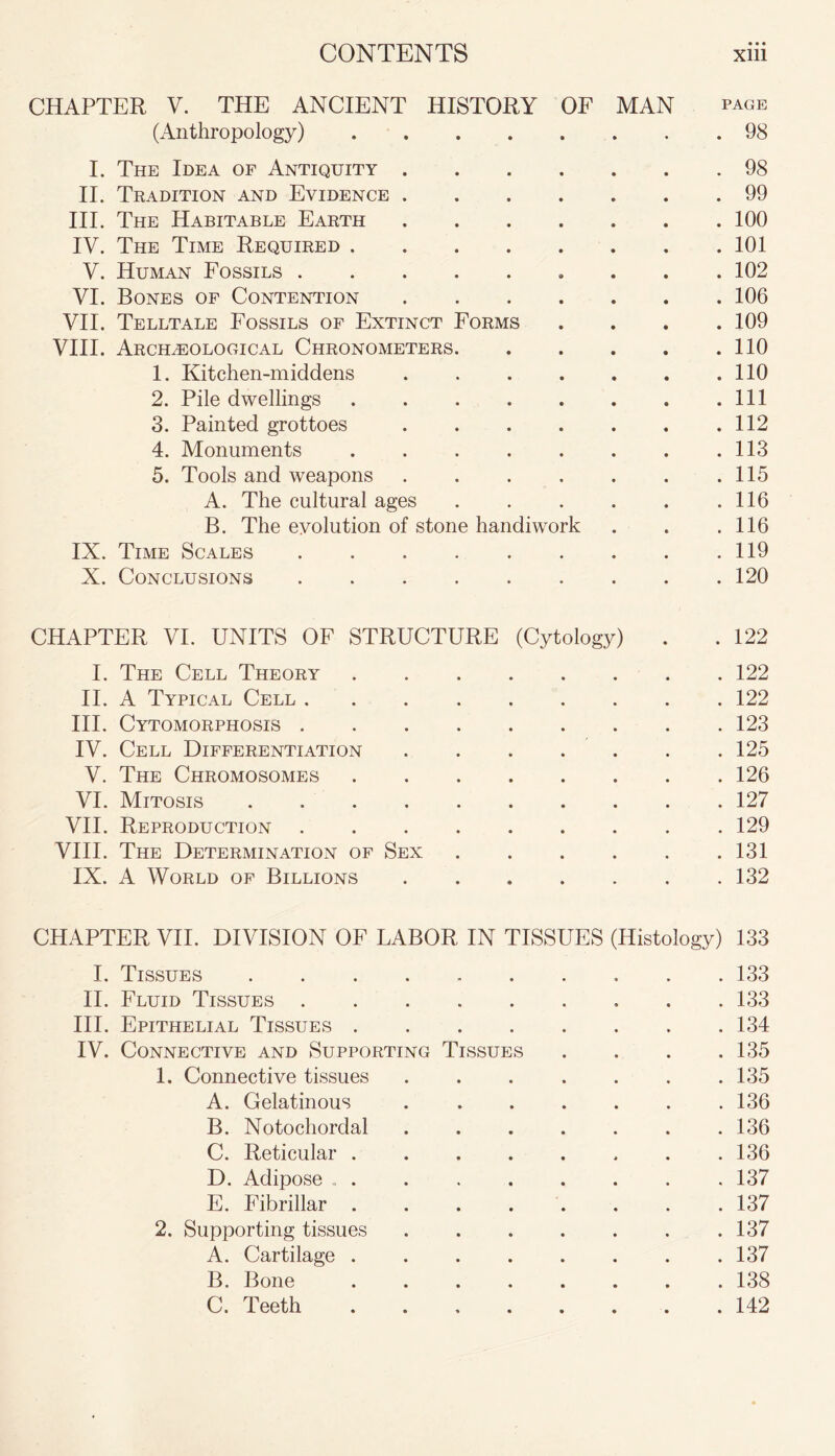 CHAPTER V. THE ANCIENT HISTORY OF MAN page (Anthropology) 98 I. The Idea of Antiquity 98 II. Tradition and Evidence 99 III. The Habitable Earth 100 IV. The Time Required 101 V. Human Fossils 102 VI. Bones of Contention 106 VII. Telltale Fossils of Extinct Forms .... 109 VIII. Archaeological Chronometers 110 1. Kitchen-middens 110 2. Pile dwellings Ill 3. Painted grottoes 112 4. Monuments 113 5. Tools and weapons 115 A. The cultural ages . . . . . .116 B. The evolution of stone handiwork . . .116 IX. Time Scales 119 X. Conclusions 120 CHAPTER VI. UNITS OF STRUCTURE (Cytology) . . 122 I. The Cell Theory 122 II. A Typical Cell 122 III. Cytomorphosis 123 IV. Cell Differentiation 125 V. The Chromosomes 126 VI. Mitosis 127 VII. Reproduction 129 VIII. The Determination of Sex 131 IX. A World of Billions 132 CHAPTER VII. DIVISION OF LABOR IN TISSUES (Histology) 133 I. Tissues . 133 II. Fluid Tissues 133 III. Epithelial Tissues 134 IV. Connective and Supporting Tissues . . . .135 1. Connective tissues . . . . . . .135 A. Gelatinous 136 B. Notochordal . . . . . . .136 C. Reticular 136 D. Adipose 137 E. Fibrillar ........ 137 2. Supporting tissues 137 A. Cartilage ........ 137 B. Bone ........ 138 C. Teeth 142
