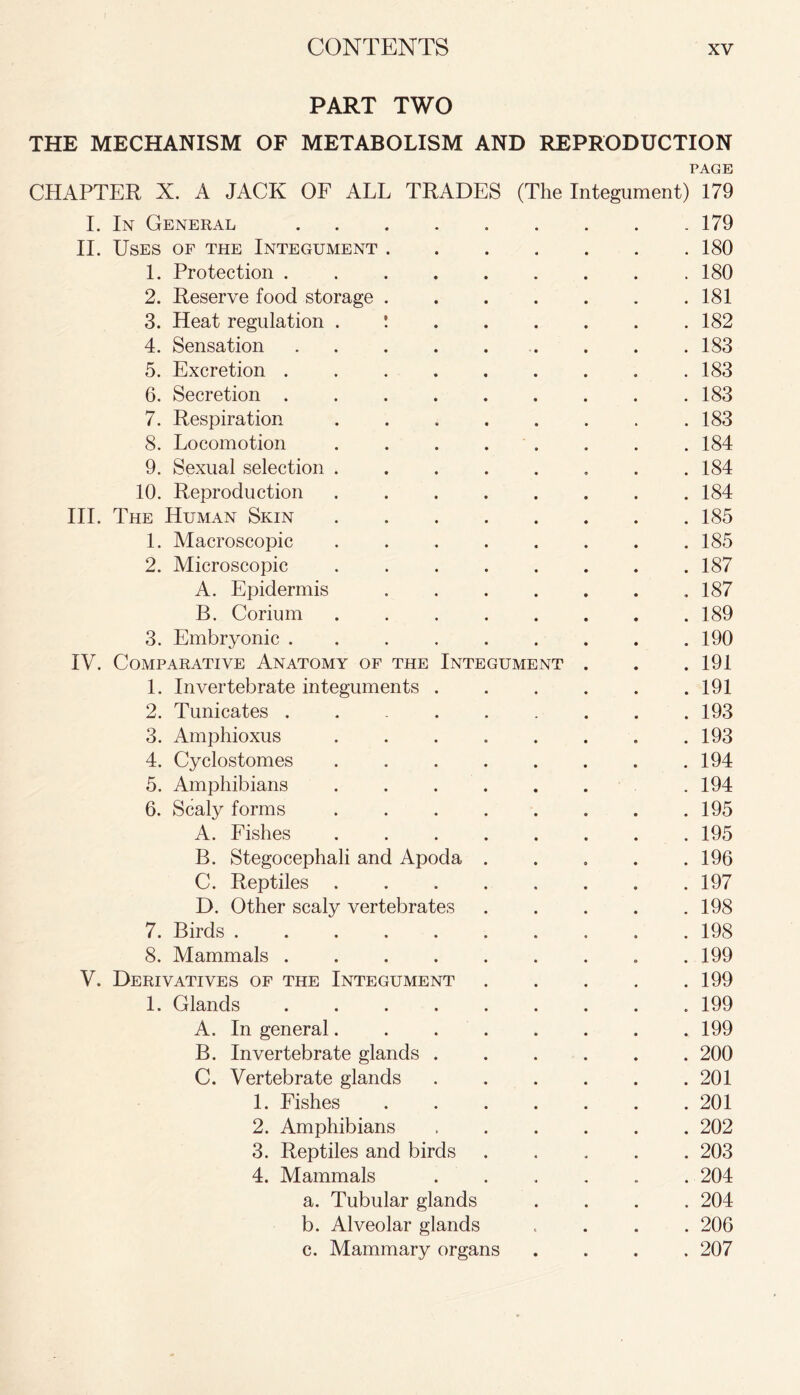 PART TWO THE MECHANISM OF METABOLISM AND REPRODUCTION PAGE CHAPTER X. A JACK OF ALL TRADES (The Integument) 179 I. In General 179 II. Uses of the Integument 180 1. Protection . 180 2. Reserve food storage 181 3. Heat regulation ! 182 4. Sensation . . . .183 5. Excretion . . . . . . . . .183 6. Secretion 183 7. Respiration 183 8. Locomotion ........ 184 9. Sexual selection 184 10. Reproduction ........ 184 III. The Human Skin 185 1. Macroscopic ........ 185 2. Microscopic ........ 187 A. Epidermis . . . . . . .187 B. Corium 189 3. Embryonic ......... 190 IV. Comparative Anatomy of the Integument . . . 191 1. Invertebrate integuments 191 2. Tunicates . . 193 3. Amphioxus 193 4. Cyclostomes ........ 194 5. Amphibians ...... .194 6. Scaly forms 195 A. Fishes 195 B. Stegocephali and Apoda . . . . .196 C. Reptiles 197 D. Other scaly vertebrates . . . . .198 7. Birds . 198 8. Mammals . 199 V. Derivatives of the Integument 199 1. Glands 199 A. In general 199 B. Invertebrate glands ...... 200 C. Vertebrate glands 201 1. Fishes 201 2. Amphibians 202 3. Reptiles and birds 203 4. Mammals ...... 204 a. Tubular glands .... 204 b. Alveolar glands .... 206 c. Mammary organs .... 207