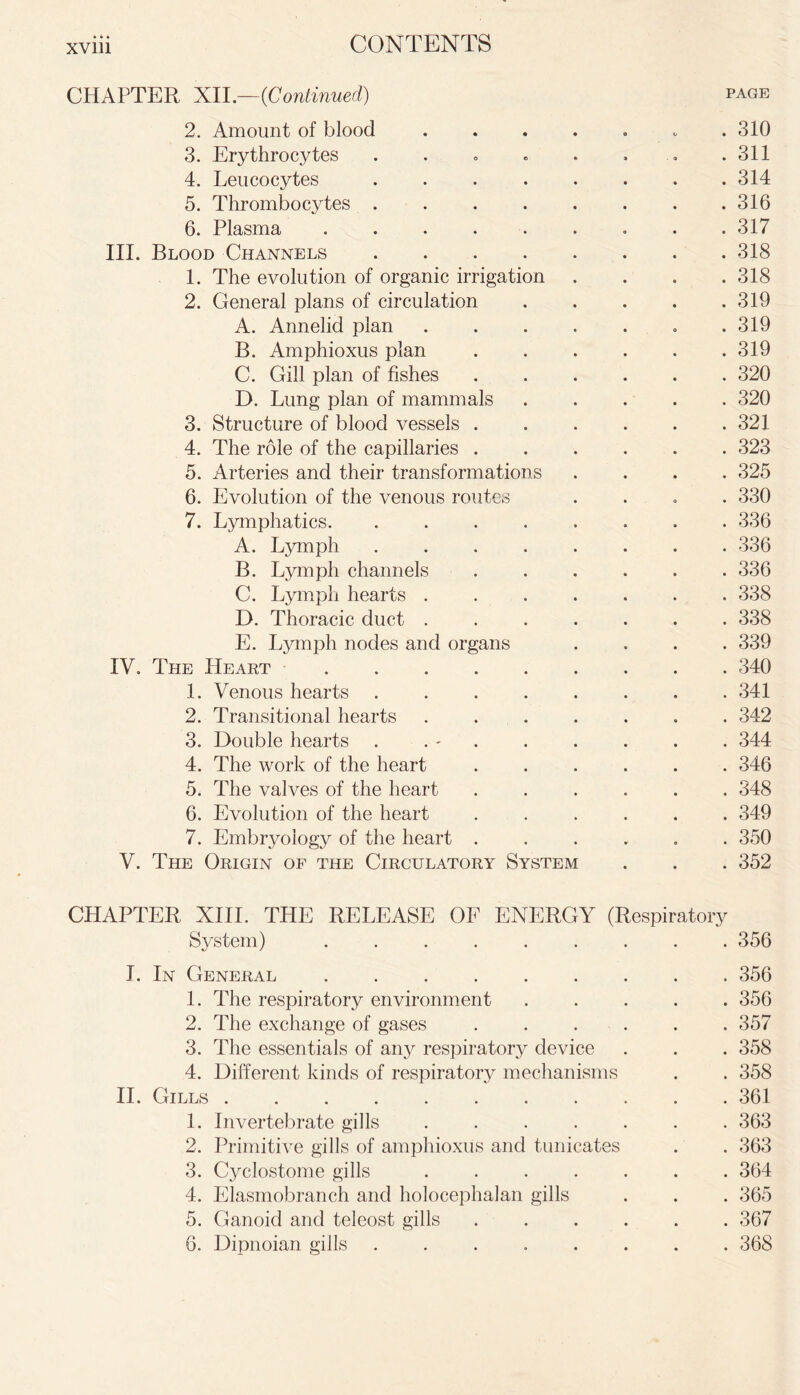 CHAPTER XII.—(Continued) page 2. Amount of blood ....... 310 3. Erythrocytes . . . . • » . .311 4. Leucocytes . . . . . . . .314 5. Thrombocytes 316 6. Plasma 317 III. Blood Channels 318 1. The evolution of organic irrigation .... 318 2. General plans of circulation 319 A. Annelid plan ....... 319 B. Amphioxus plan . . . . . .319 C. Gill plan of fishes ...... 320 D. Lung plan of mammals ..... 320 3. Structure of blood vessels 321 4. The role of the capillaries ...... 323 5. Arteries and their transformations .... 325 6. Evolution of the venous routes .... 330 7. Lymphatics 336 A. Lymph ........ 336 B. Lymph channels ...... 336 C. Lymph hearts ....... 338 D. Thoracic duct ....... 338 E. Lymph nodes and organs .... 339 IV. The Heart 340 1. Venous hearts ........ 341 2. Transitional hearts ....... 342 3. Double hearts . . ' . . . . . . 344 4. The work of the heart ...... 346 5* The valves of the heart ...... 348 6. Evolution of the heart ...... 349 7. Embryology of the heart ...... 350 V. The Origin of the Circulatory System . . . 352 CHAPTER XIII. THE RELEASE OF ENERGY (Respiratory System) ......... 356 I. In General 356 1. The respiratory environment ..... 356 2. The exchange of gases ...... 357 3. The essentials of any respiratory device . . . 358 4. Different kinds of respiratory mechanisms . . 358 II. Gills 361 1. Invertebrate gills 363 2. Primitive gills of amphioxus and tunicates . . 363 3. Cyclostome gills ....... 364 4. Elasmobranch and holocephalan gills . . . 365 5. Ganoid and teleost gills ...... 367 6. Dipnoian gills ........ 368