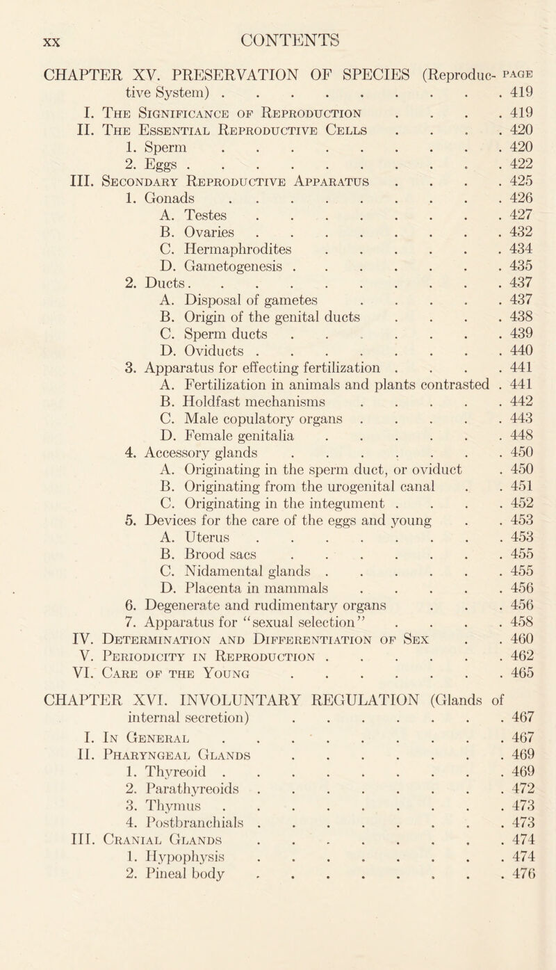 CHAPTER XV. PRESERVATION OF SPECIES (Reproduce page tive System) 419 I. The Significance of Reproduction .... 419 II. The Essential Reproductive Cells .... 420 1. Sperm 420 2. Eggs .......... 422 III. Secondary Reproductive Apparatus .... 425 1. Gonads ......... 426 A. Testes ........ 427 B. Ovaries ........ 432 C. Hermaphrodites ...... 434 D. Gametogenesis ....... 435 2. Ducts 437 A. Disposal of gametes ..... 437 B. Origin of the genital ducts .... 438 C. Sperm ducts . 439 D. Oviducts 440 3. Apparatus for effecting fertilization .... 441 A. Fertilization in animals and plants contrasted . 441 B. Holdfast mechanisms ..... 442 C. Male copulatory organs ..... 443 D. Female genitalia ...... 448 4. Accessory glands ....... 450 A. Originating in the sperm duct, or oviduct . 450 B. Originating from the urogenital canal . .451 C. Originating in the integument .... 452 5. Devices for the care of the eggs and young . . 453 A. Uterus ........ 453 B. Brood sacs . 455 C. Nidamental glands ...... 455 D. Placenta in mammals ..... 456 6. Degenerate and rudimentary organs . . . 456 7. Apparatus for “sexual selection” .... 458 IV. Determination and Differentiation of Sex . . 460 V. Periodicity in Reproduction 462 VI. Care of the Young 465 CHAPTER XVI. INVOLUNTARY REGULATION (Glands of internal secretion) ....... 467 I. In General 467 II. Pharyngeal Glands 469 1. Thyreoid ......... 469 2. Parathyreoids . . . . . . . .472 3. Thymus ......... 473 4. Postbranchials . . . . . . . .473 III. Cranial Glands 474 1. Hypophysis ........ 474 2. Pineal body . . . . . , . .476