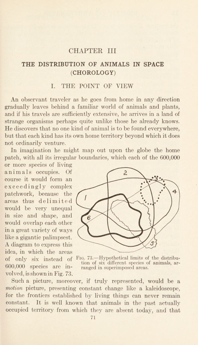 CHAPTER III THE DISTRIBUTION OF ANIMALS IN SPACE (CHOROLOGY) I. THE POINT OF VIEW An observant traveler as he goes from home in any direction gradually leaves behind a familiar world of animals and plants, and if his travels are sufficiently extensive, he arrives in a land of strange organisms perhaps quite unlike those he already knows. He discovers that no one kind of animal is to be found everywhere, but that each kind has its own home territory beyond which it does not ordinarily venture. In imagination he might map out upon the globe the home patch, with all its irregular boundaries, which each of the 600,000 or more species of living animals occupies. Of course it would form an exceedingly complex patchwork, because the areas thus delimited would be very unequal in size and shape, and would overlap each other in a great variety of ways like a gigantic palimpsest. A diagram to express this idea, in which the areas of only six instead of Fig. 73.—Hypothetical limits of the distribu- . . tion ol six different species of animals, ar- 600,000 species are m- ranged in superimposed areas. volved, is shown in Fig. 73. Such a picture, moreover, if truly represented, would be a motion picture, presenting constant change like a kaleidoscope, for the frontiers established by living things can never remain constant. It is well known that animals in the past actually occupied territory from which they are absent today, and that