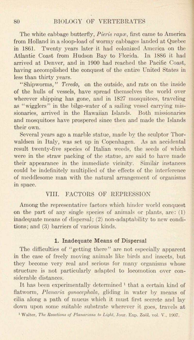 The white cabbage butterfly, Pieris rapae, first came to America from Holland in a sloop-load of wormy cabbages landed at Quebec in 1861. Twenty years later it had colonized America on the Atlantic Coast from Hudson Bay to Florida. In 1886 it had arrived at Denver, and in 1900 had reached the Pacific Coast, having accomplished the conquest of the entire United States in less than thirty years. “Shipworms,v Teredo, on the outside, and rats on the inside of the hulls of vessels, have spread themselves the world over wherever shipping has gone, and in 1827 mosquitoes, traveling as “wigglers” in the bilge-water of a sailing vessel carrying mis- sionaries, arrived in the Hawaiian Islands. Both missionaries and mosquitoes have prospered since then and made the Islands their own. Several years ago a marble statue, made by the sculptor Thor- waldsen in Italy, was set up in Copenhagen. As an accidental result twenty-five species of Italian weeds, the seeds of which were in the straw packing of the statue, are said to have made their appearance in the immediate vicinity. Similar instances could be indefinitely multiplied of the effects of the interference of meddlesome man with the natural arrangement of organisms in space. VIII. FACTORS OF REPRESSION Among the representative factors which hinder world conquest on the part of any single species of animals or plants, are: (1) inadequate means of dispersal; (2) non-adaptability to new condi- tions; and (3) barriers of various kinds. 1. Inadequate Means of Dispersal The difficulties of “getting there” are not especially apparent in the case of freely moving animals like birds and insects, but they become very real and serious for many organisms whose structure is not particularly adapted to locomotion over con- siderable distances. It has been experimentally determined 1 that a certain kind of flatworm, Plcmaria gonocephala, gliding in water by means of cilia along a path of mucus which it must first secrete and lay down upon some suitable substrate wherever it goes, travels at 1 Walter, The Reactions of Planarians to Light, Jour. Exp. Zool. vol. V., 1907.