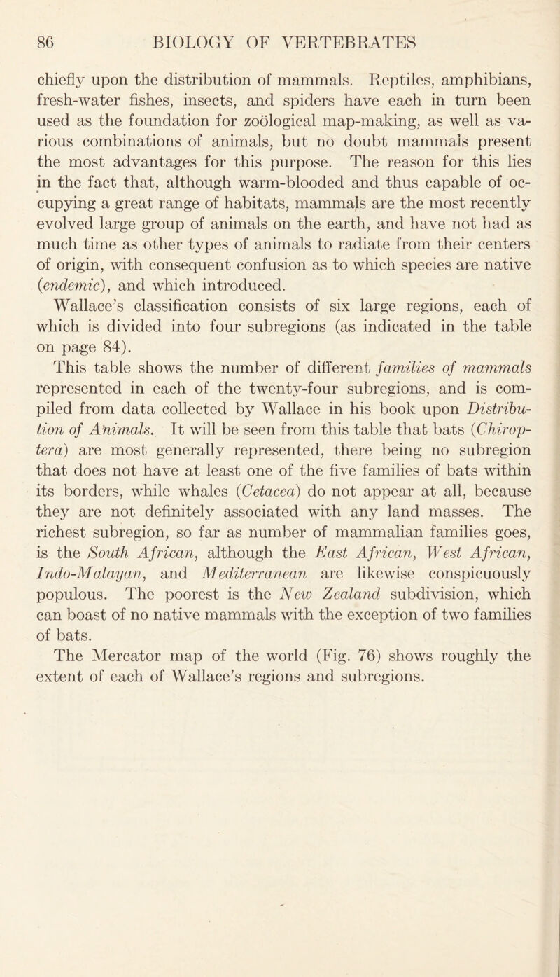 chiefly upon the distribution of mammals. Reptiles, amphibians, fresh-water fishes, insects, and spiders have each in turn been used as the foundation for zoological map-making, as well as va- rious combinations of animals, but no doubt mammals present the most advantages for this purpose. The reason for this lies in the fact that, although warm-blooded and thus capable of oc- cupying a great range of habitats, mammals are the most recently evolved large group of animals on the earth, and have not had as much time as other types of animals to radiate from their centers of origin, with consequent confusion as to which species are native (■endemic), and which introduced. Wallace’s classification consists of six large regions, each of which is divided into four subregions (as indicated in the table on page 84). This table shows the number of different families of mammals represented in each of the twenty-four subregions, and is com- piled from data collected by Wallace in his book upon Distribu- tion of Animals. It will be seen from this table that bats (Chiron- tera) are most generally represented, there being no subregion that does not have at least one of the five families of bats within its borders, while whales (Cetacea) do not appear at all, because they are not definitely associated with any land masses. The richest subregion, so far as number of mammalian families goes, is the South African, although the East African, West African, Indo-Malayan, and Mediterranean are likewise conspicuously populous. The poorest is the New Zealand, subdivision, which can boast of no native mammals with the exception of two families of bats. The Mercator map of the world (Fig. 76) shows roughly the extent of each of Wallace’s regions and subregions.