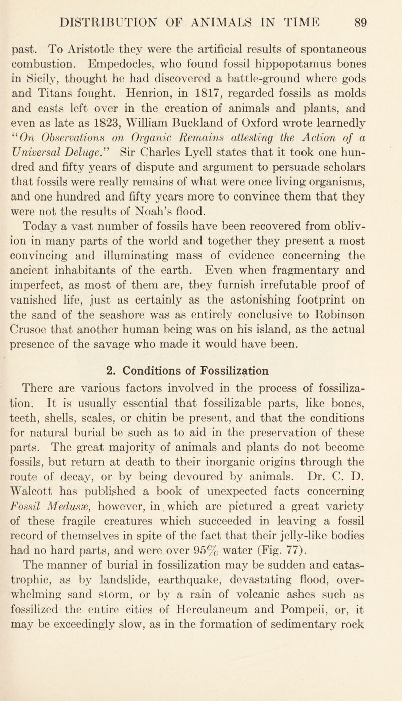 past. To Aristotle they were the artificial results of spontaneous combustion. Empedocles, who found fossil hippopotamus bones in Sicily, thought he had discovered a battle-ground where gods and Titans fought. Henrion, in 1817, regarded fossils as molds and casts left over in the creation of animals and plants, and even as late as 1823, William Buckland of Oxford wrote learnedly “On Observations on Organic Remains attesting the Action of a Universal Deluge.” Sir Charles Lyell states that it took one hun- dred and fifty years of dispute and argument to persuade scholars that fossils were really remains of what were once living organisms, and one hundred and fifty years more to convince them that they were not the results of Noah's flood. Today a vast number of fossils have been recovered from obliv- ion in many parts of the world and together they present a most convincing and illuminating mass of evidence concerning the ancient inhabitants of the earth. Even when fragmentary and imperfect, as most of them are, they furnish irrefutable proof of vanished life, just as certainly as the astonishing footprint on the sand of the seashore was as entirely conclusive to Robinson Crusoe that another human being was on his island, as the actual presence of the savage who made it would have been. 2. Conditions of Fossilization There are various factors involved in the process of fossiliza- tion. It is usually essential that fossilizable parts, like bones, teeth, shells, scales, or chitin be present, and that the conditions for natural burial be such as to aid in the preservation of these parts. The great majority of animals and plants do not become fossils, but return at death to their inorganic origins through the route of decay, or by being devoured by animals. Dr. C. D. Walcott has published a book of unexpected facts concerning Fossil Medusse, however, in. which are pictured a great variety of these fragile creatures which succeeded in leaving a fossil record of themselves in spite of the fact that their jelly-like bodies had no hard parts, and were over 95% water (Fig. 77). The manner of burial in fossilization may be sudden and catas- trophic, as by landslide, earthquake, devastating flood, over- whelming sand storm, or by a rain of volcanic ashes such as fossilized the entire cities of Herculaneum and Pompeii, or, it may be exceedingly slow, as in the formation of sedimentary rock