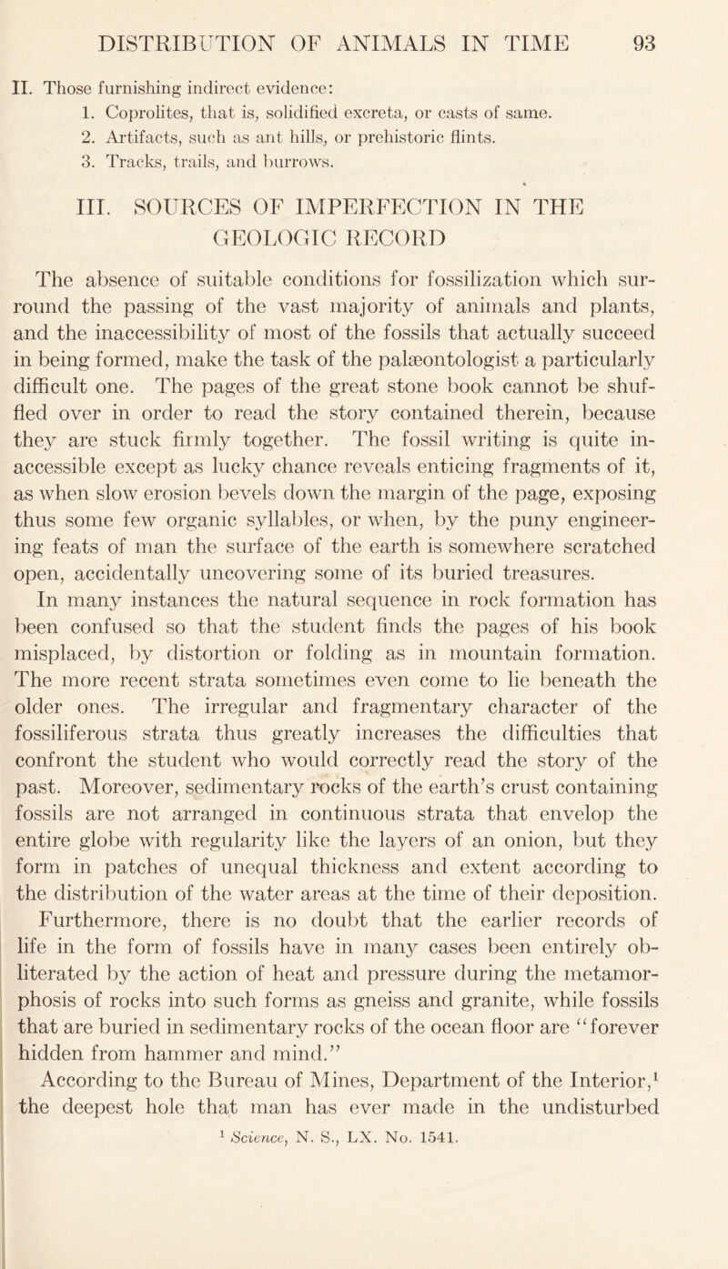 II. Those furnishing indirect evidence: 1. Coprolites, that is, solidified excreta, or casts of same. 2. Artifacts, such as ant hills, or prehistoric flints. 3. Tracks, trails, and burrows. * III. SOURCES OF IMPERFECTION IN THE GEOLOGIC RECORD The absence of suitable conditions for fossilization which sur- round the passing of the vast majority of animals and plants, and the inaccessibility of most of the fossils that actually succeed in being formed, make the task of the palaeontologist a particularly difficult one. The pages of the great stone book cannot be shuf- fled over in order to read the story contained therein, because they are stuck firmly together. The fossil writing is quite in- accessible except as lucky chance reveals enticing fragments of it, as when slow erosion bevels down the margin of the page, exposing thus some few organic syllables, or when, by the puny engineer- ing feats of man the surface of the earth is somewhere scratched open, accidentally uncovering some of its buried treasures. In many instances the natural sequence in rock formation has been confused so that the student finds the pages of his book misplaced, by distortion or folding as in mountain formation. The more recent strata sometimes even come to lie beneath the older ones. The irregular and fragmentary character of the fossiliferous strata thus greatly increases the difficulties that confront the student who would correctly read the story of the past. Moreover, sedimentary rocks of the earth’s crust containing fossils are not arranged in continuous strata that envelop the entire globe with regularity like the layers of an onion, but they form in patches of unequal thickness and extent according to the distribution of the water areas at the time of their deposition. Furthermore, there is no doubt that the earlier records of life in the form of fossils have in manj^ cases been entirely ob- literated by the action of heat and pressure during the metamor- phosis of rocks into such forms as gneiss and granite, while fossils that are buried in sedimentary rocks of the ocean floor are “forever hidden from hammer and mind.” According to the Bureau of Mines, Department of the Interior,1 the deepest hole that man has ever made in the undisturbed 1 Science, N. S., LX. No. 1541.