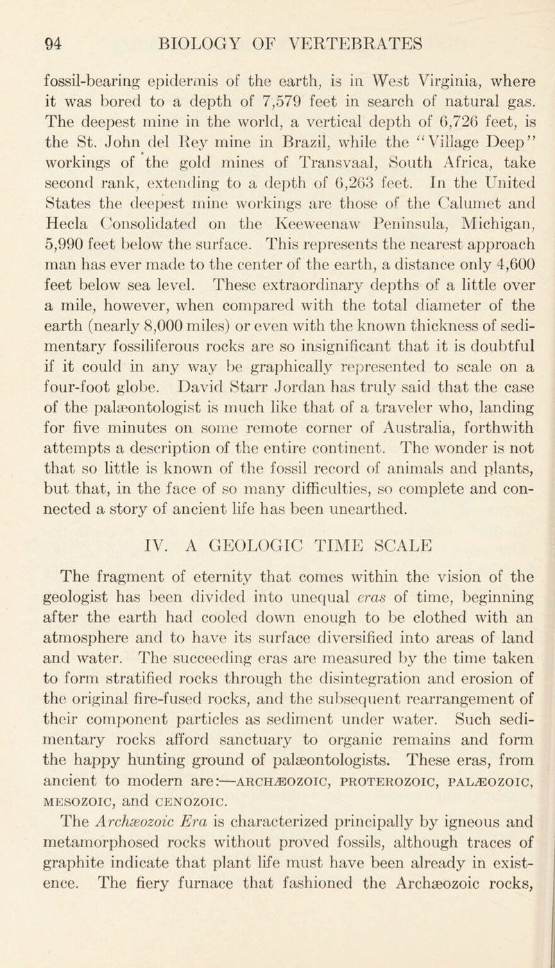 fossil-bearing epidermis of the earth, is in West Virginia, where it was bored to a depth of 7,579 feet in search of natural gas. The deepest mine in the world, a vertical depth of G,726 feet, is the St. John del Rey mine in Brazil, while the “ Village Deep” workings of the gold mines of Transvaal, South Africa, take second rank, extending to a depth of 6,263 feet. In the United States the deepest mine workings are those of the Calumet and Hecla Consolidated on the Keeweenaw Peninsula, Michigan, 5,990 feet below the surface. This represents the nearest approach man has ever made to the center of the earth, a distance only 4,600 feet below sea level. These extraordinary depths of a little over a mile, however, when compared with the total diameter of the earth (nearly 8,000 miles) or even with the known thickness of sedi- mentary fossiliferous rocks are so insignificant that it is doubtful if it could in any way be graphically represented to scale on a four-foot globe. David Starr Jordan has truly said that the case of the palaeontologist is much like that of a traveler who, landing for five minutes on some remote corner of Australia, forthwith attempts a description of the entire continent. The wonder is not that so little is known of the fossil record of animals and plants, but that, in the face of so many difficulties, so complete and con- nected a story of ancient life has been unearthed. IV. A GEOLOGIC TIME SCALE The fragment of eternity that comes within the vision of the geologist has been divided into unequal eras of time, beginning after the earth had cooled down enough to be clothed with an atmosphere and to have its surface diversified into areas of land and water. The succeeding eras are measured by the time taken to form stratified rocks through the disintegration and erosion of the original fire-fused rocks, and the subsequent rearrangement of their component particles as sediment under water. Such sedi- mentary rocks afford sanctuary to organic remains and form the happy hunting ground of palaeontologists. These eras, from ancient to modern are:—Archeozoic, Proterozoic, paleozoic, mesozoic, and cenozoic. The Archreozoic Era is characterized principally by igneous and metamorphosed rocks without proved fossils, although traces of graphite indicate that plant life must have been already in exist- ence. The fiery furnace that fashioned the Archaeozoic rocks,