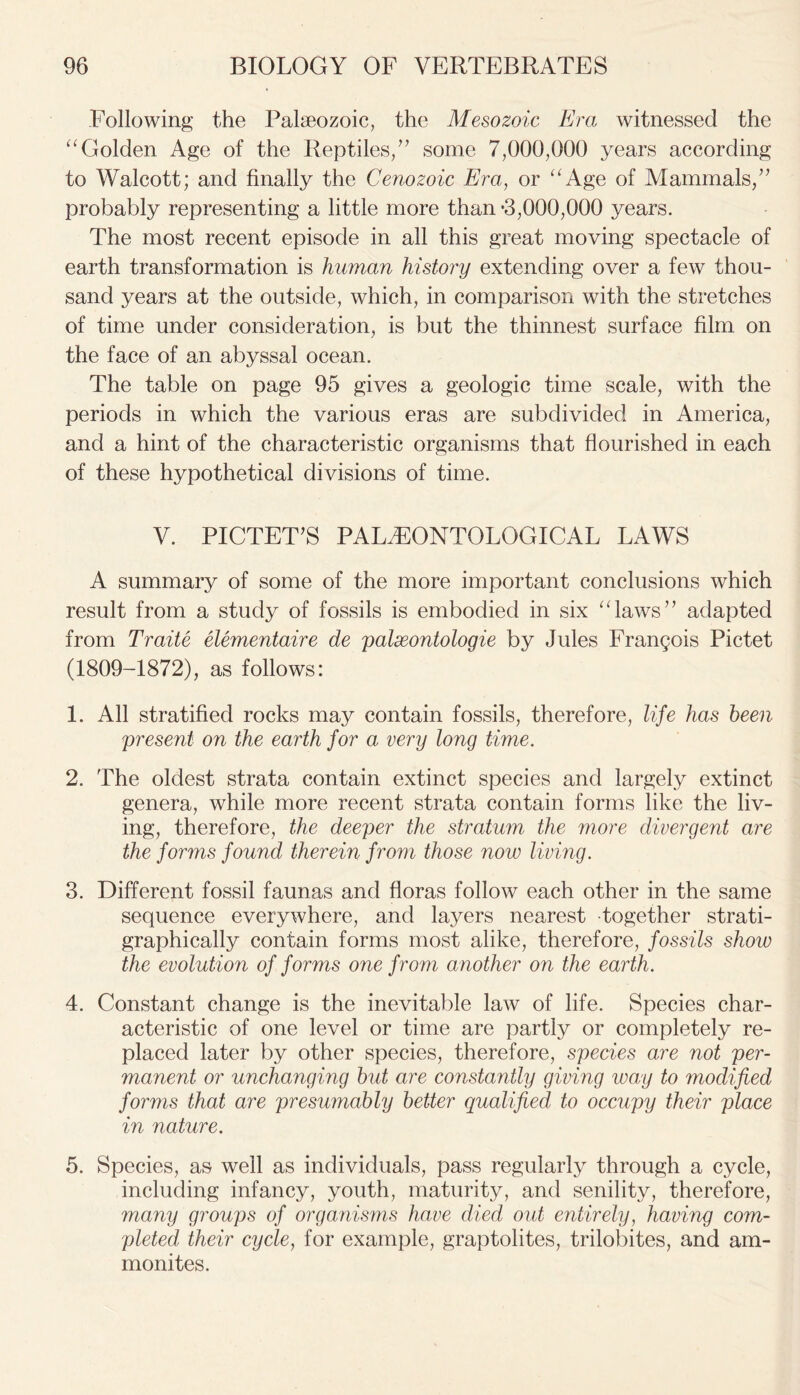 Following the Palaeozoic, the Mesozoic Era witnessed the “Golden Age of the Reptiles,” some 7,000,000 years according to Walcott; and finally the Cenozoic Era, or “Age of Mammals,” probably representing a little more than *3,000,000 years. The most recent episode in all this great moving spectacle of earth transformation is human history extending over a few thou- sand years at the outside, which, in comparison with the stretches of time under consideration, is but the thinnest surface film on the face of an abyssal ocean. The table on page 95 gives a geologic time scale, with the periods in which the various eras are subdivided in America, and a hint of the characteristic organisms that flourished in each of these hypothetical divisions of time. V. PICTET’S PALAEONTOLOGICAL LAWS A summary of some of the more important conclusions which result from a study of fossils is embodied in six “laws” adapted from Traite elementaire de palxontologie by Jules Frangois Pictet (1809-1872), as follows: 1. All stratified rocks may contain fossils, therefore, life has been \present on the earth for a very long time. 2. The oldest strata contain extinct species and largely extinct genera, while more recent strata contain forms like the liv- ing, therefore, the deeper the stratum the more divergent are the forms found therein from those now living. 3. Different fossil faunas and floras follow each other in the same sequence everywhere, and layers nearest together strati- graphically contain forms most alike, therefore, fossils show the evolution of forms one from another on the earth. 4. Constant change is the inevitable law of life. Species char- acteristic of one level or time are partly or completely re- placed later by other species, therefore, species are not per- manent or unchanging bid are constantly giving way to modified forms that are presumably better qualified to occupy their place in nature. 5. Species, as well as individuals, pass regularly through a cycle, including infancy, youth, maturity, and senility, therefore, many groups of organisms have died out entirely, having com- pleted their cycle, for example, graptolites, trilobites, and am- monites.