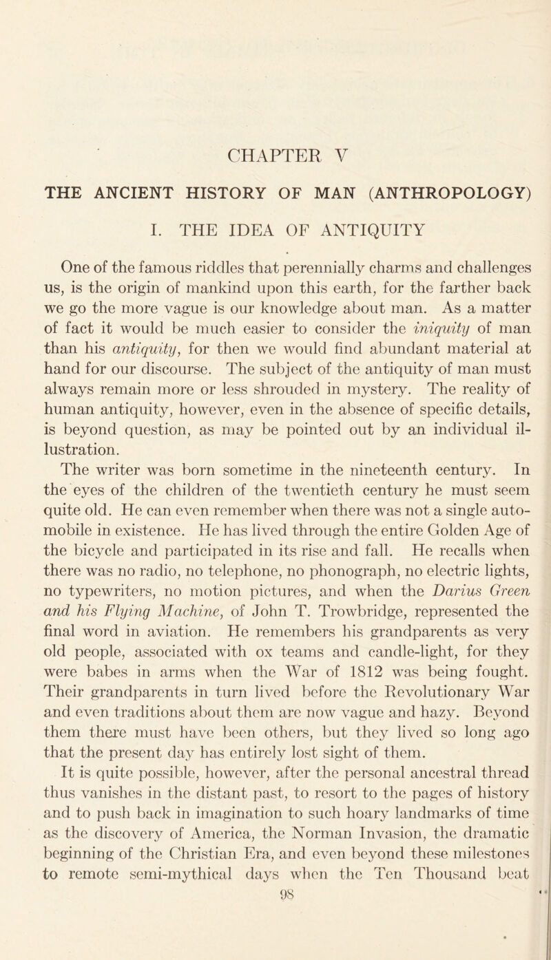 CHAPTER V THE ANCIENT HISTORY OF MAN (ANTHROPOLOGY) I. THE IDEA OF ANTIQUITY One of the famous riddles that perennially charms and challenges us, is the origin of mankind upon this earth, for the farther back we go the more vague is our knowledge about man. As a matter of fact it would be much easier to consider the iniquity of man than his antiquity, for then we would find abundant material at hand for our discourse. The subject of the antiquity of man must always remain more or less shrouded in mystery. The reality of human antiquity, however, even in the absence of specific details, is beyond question, as may be pointed out by an individual il- lustration. The writer was born sometime in the nineteenth century. In the eyes of the children of the twentieth century he must seem quite old. He can even remember when there was not a single auto- mobile in existence. He has lived through the entire Golden Age of the bicycle and participated in its rise and fall. He recalls when there was no radio, no telephone, no phonograph, no electric lights, no typewriters, no motion pictures, and when the Darius Green and his Flying Machine, of John T. Trowbridge, represented the final word in aviation. He remembers his grandparents as very old people, associated with ox teams and candle-light, for they were babes in arms when the War of 1812 was being fought. Their grandparents in turn lived before the Revolutionary War and even traditions about them are now vague and hazy. Beyond them there must have been others, but they lived so long ago that the present day has entirely lost sight of them. It is quite possible, however, after the personal ancestral thread thus vanishes in the distant past, to resort to the pages of history and to push back in imagination to such hoary landmarks of time as the discovery of America, the Norman Invasion, the dramatic beginning of the Christian Era, and even beyond these milestones to remote semi-mythical days when the Ten Thousand beat