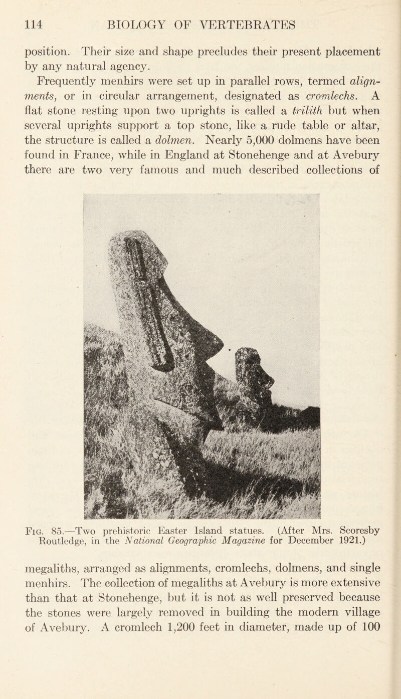 position. Their size and shape precludes their present placement by any natural agency. Frequently menhirs were set up in parallel rows, termed align- ments, or in circular arrangement, designated as cromlechs. A flat stone resting upon two uprights is called a trilith but when several uprights support a top stone, like a rude table or altar, the structure is called a dolmen. Nearly 5,000 dolmens have been found in France, while in England at Stonehenge and at Avebury there are two very famous and much described collections of i Fig. 85.—Two prehistoric Easter Island statues. (After Mrs. Scoresby Routledge, in the National Geographic Magazine for December 1921.) megaliths, arranged as alignments, cromlechs, dolmens, and single menhirs. The collection of megaliths at Avebury is more extensive than that at Stonehenge, but it is not as well preserved because the stones were largely removed in building the modern village of Avebury. A cromlech 1,200 feet in diameter, made up of 100