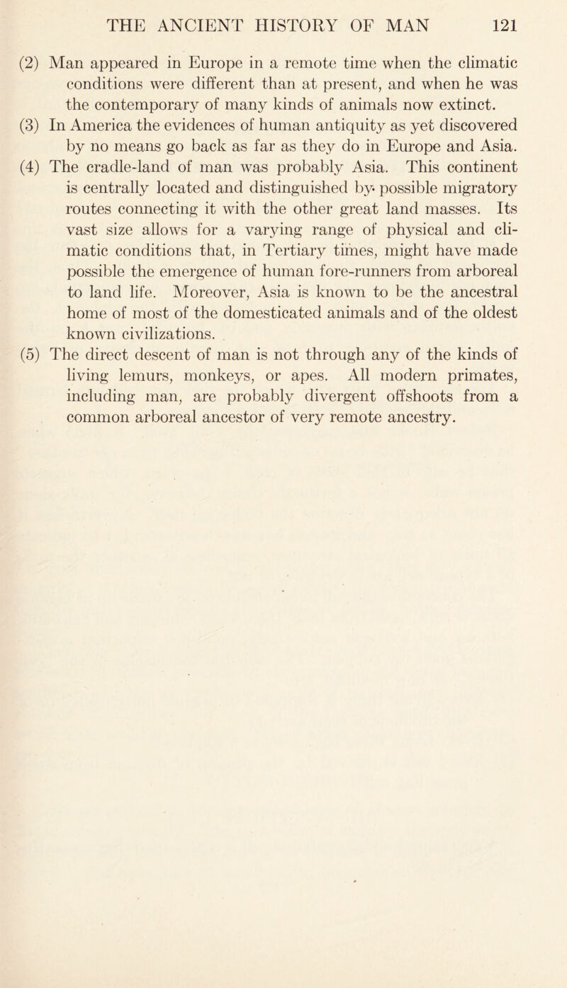 (2) Man appeared in Europe in a remote time when the climatic conditions were different than at present, and when he was the contemporary of many kinds of animals now extinct. (3) In America the evidences of human antiquity as yet discovered by no means go back as far as they do in Europe and Asia. (4) The cradle-land of man was probably Asia. This continent is centrally located and distinguished by possible migratory routes connecting it with the other great land masses. Its vast size allows for a varying range of physical and cli- matic conditions that, in Tertiary times, might have made possible the emergence of human fore-runners from arboreal to land life. Moreover, Asia is known to be the ancestral home of most of the domesticated animals and of the oldest known civilizations. (5) The direct descent of man is not through any of the kinds of living lemurs, monkeys, or apes. All modern primates, including man, are probably divergent offshoots from a common arboreal ancestor of very remote ancestry.