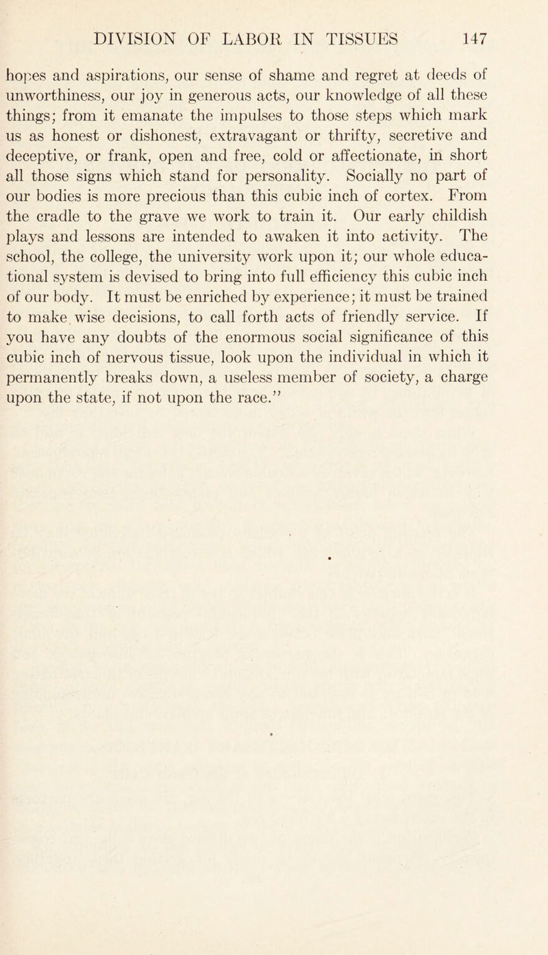 hopes and aspirations, our sense of shame and regret at deeds of unworthiness, our joy in generous acts, our knowledge of all these things; from it emanate the impulses to those steps which mark us as honest or dishonest, extravagant or thrifty, secretive and deceptive, or frank, open and free, cold or affectionate, in short all those signs which stand for personality. Socially no part of our bodies is more precious than this cubic inch of cortex. From the cradle to the grave we work to train it. Our early childish plays and lessons are intended to awaken it into activity. The school, the college, the university work upon it; our whole educa- tional system is devised to bring into full efficiency this cubic inch of our body. It must be enriched by experience; it must be trained to make wise decisions, to call forth acts of friendly service. If you have any doubts of the enormous social significance of this cubic inch of nervous tissue, look upon the individual in which it permanently breaks down, a useless member of society, a charge upon the state, if not upon the race.”