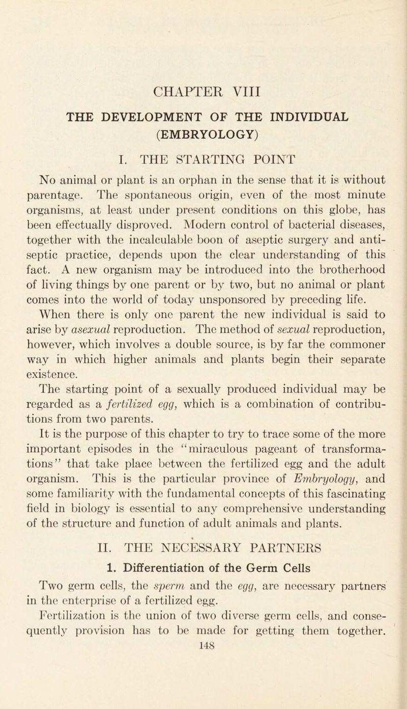 CHAPTER VIII THE DEVELOPMENT OF THE INDIVIDUAL (EMBRYOLOGY) I. THE STARTING POINT No animal or plant is an orphan in the sense that it is without parentage. The spontaneous origin, even of the most minute organisms, at least under present conditions on this globe, has been effectually disproved. Modern control of bacterial diseases, together with the incalculable boon of aseptic surgery and anti- septic practice, depends upon the clear understanding of this fact. A new organism may be introduced into the brotherhood of living things by one parent or by two, but no animal or plant comes into the world of today unsponsored by preceding life. When there is only one parent the new individual is said to arise by asexual reproduction. The method of sexual reproduction, however, which involves a double source, is by far the commoner way in which higher animals and plants begin their separate existence. The starting point of a sexually produced individual may be regarded as a fertilized egg, which is a combination of contribu- tions from two parents. It is the purpose of this chapter to try to trace some of the more important episodes in the “miraculous pageant of transforma- tions’7 that take place between the fertilized egg and the adult organism. This is the particular province of Embryology, and some familiarity with the fundamental concepts of this fascinating field in biology is essential to any comprehensive understanding of the structure and function of adult animals and plants. II. THE NECESSARY PARTNERS 1. Differentiation of the Germ Cells Two germ cells, the sperm and the egg, are necessary partners in the enterprise of a fertilized egg. Fertilization is the union of two diverse germ cells, and conse- quently provision has to be made for getting them together.